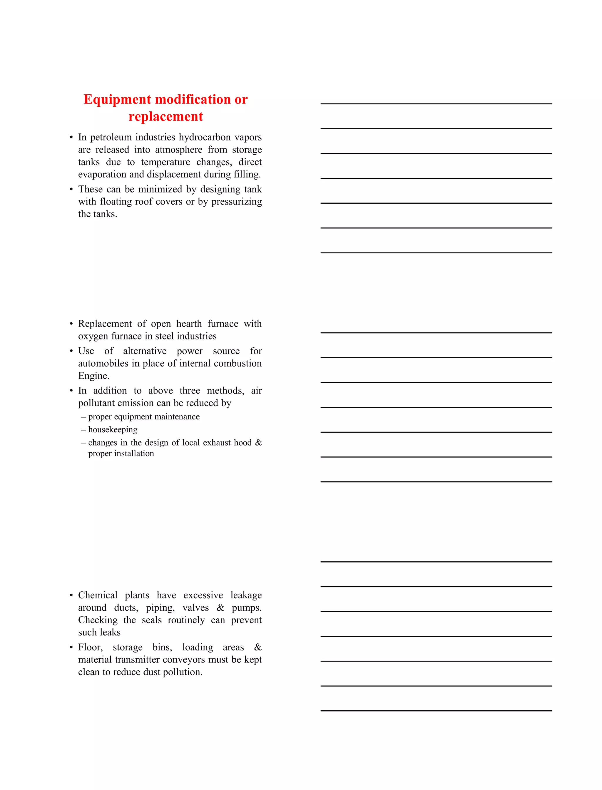15-08-2020
6
Equipment modification or
replacement
• In petroleum industries hydrocarbon vapors
are released into atmosphere from storage
tanks due to temperature changes, direct
evaporation and displacement during filling.
• These can be minimized by designing tank
with floating roof covers or by pressurizing
the tanks.
• Replacement of open hearth furnace with
oxygen furnace in steel industries
• Use of alternative power source for
automobiles in place of internal combustion
Engine.
• In addition to above three methods, air
pollutant emission can be reduced by
– proper equipment maintenance
– housekeeping
– changes in the design of local exhaust hood &
proper installation
• Chemical plants have excessive leakage
around ducts, piping, valves & pumps.
Checking the seals routinely can prevent
such leaks
• Floor, storage bins, loading areas &
material transmitter conveyors must be kept
clean to reduce dust pollution.
 