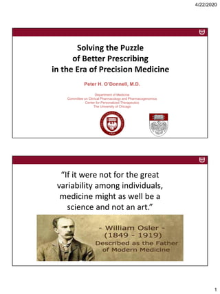 4/22/2020
1
Solving the Puzzle
of Better Prescribing
in the Era of Precision Medicine
Peter H. O’Donnell, M.D.
Department of Medicine
Committee on Clinical Pharmacology and Pharmacogenomics
Center for Personalized Therapeutics
The University of Chicago
“If it were not for the great
variability among individuals,
medicine might as well be a
science and not an art.”
--Sir William Osler (1892)
 