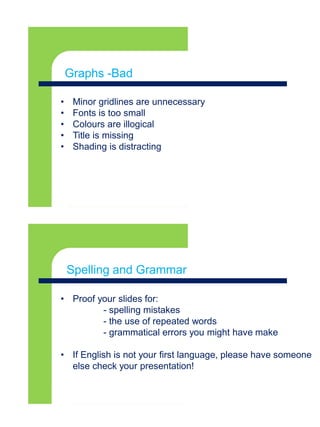 Graphs- Goodx
• Minor gridlines are unnecessary
• Fonts is too small
• Colours are illogical
• Title is missing
• Shading is distracting
Graphs -Bad
Graphs- Goodx
• Proof your slides for:
- spelling mistakes
- the use of repeated words
- grammatical errors you might have make
• If English is not your first language, please have someone
else check your presentation!
Spelling and Grammar
 