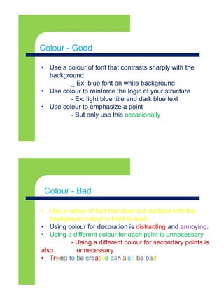 Colour - Goodx
• Use a colour of font that contrasts sharply with the
background
_ Ex: blue font on white background
• Use colour to reinforce the logic of your structure
- Ex: light blue title and dark blue text
• Use colour to emphasize a point
- But only use this occasionally
Colour - Good
• Use a colour of font that does not contrast with the
background colour is hard to read
• Using colour for decoration is distracting and annoying.
• Using a different colour for each point is unnecessary
- Using a different colour for secondary points is
also unnecessary
• Trying to be creative can also be bad
Colour - Bad
 