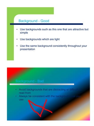 Background - Goodx
• Use backgrounds such as this one that are attractive but
simple
• Use backgrounds which are light
• Use the same background consistently throughout your
presentation
Background - Good
Background - Bad
• Avoid backgrounds that are distracting or difficult to
read from
• Always be consistent with the background that you
use
 