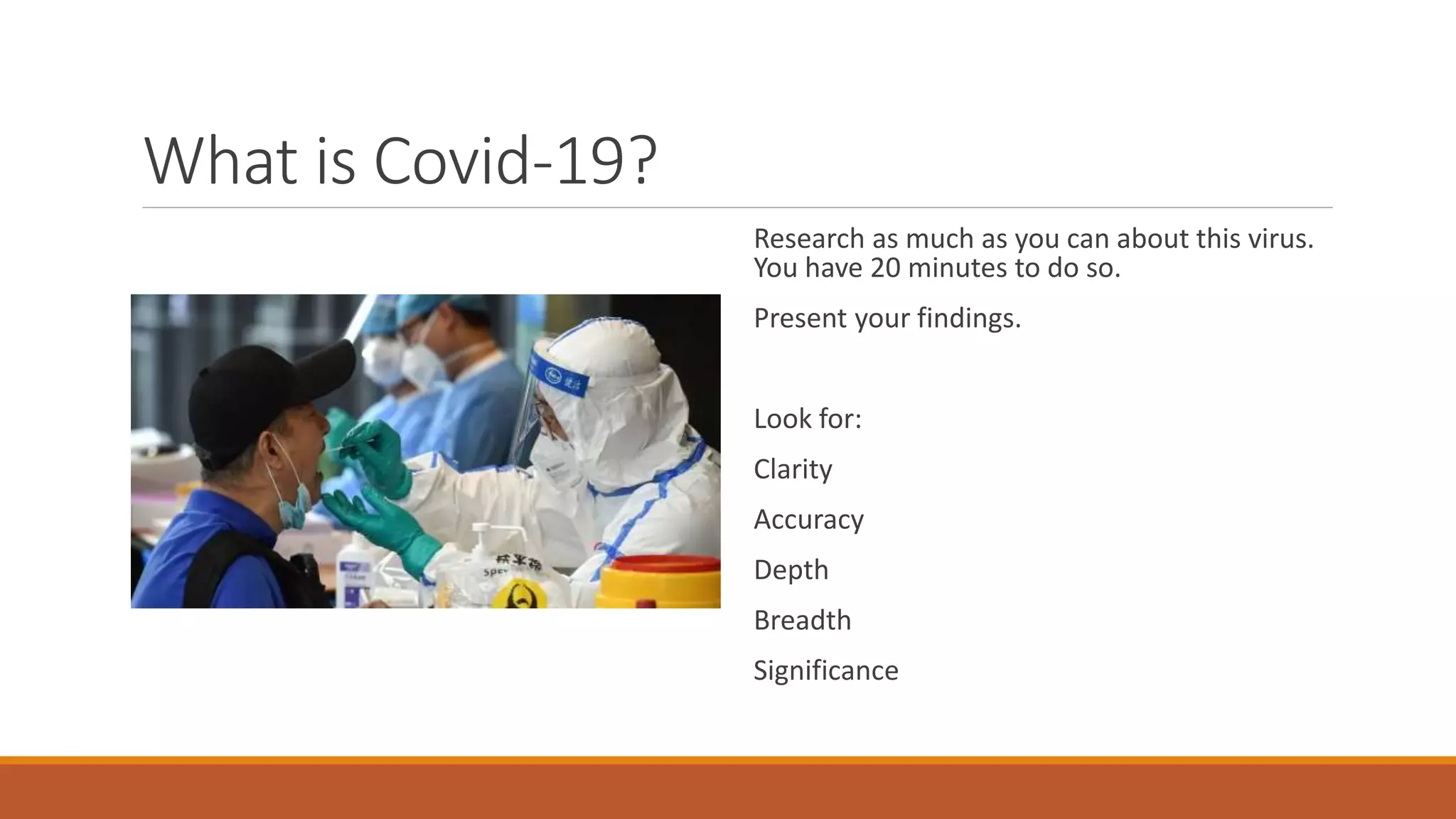 What is Covid-19?
Research as much as you can about this virus.
You have 20 minutes to do so.
Present your findings.
Look for:
Clarity
Accuracy
Depth
Breadth
Significance