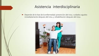 Asistencia interdisciplinaria
 Depende de la fase de la enfermedad; prevención del ictus, cuidados agudos
inmediatamente después del ictus, y rehabilitación después del ictus.
 