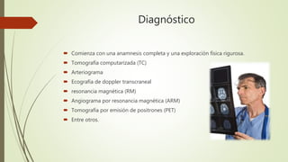 Diagnóstico
 Comienza con una anamnesis completa y una exploración física rigurosa.
 Tomografía computarizada (TC)
 Arteriograma
 Ecografía de doppler transcraneal
 resonancia magnética (RM)
 Angiograma por resonancia magnética (ARM)
 Tomografía por emisión de positrones (PET)
 Entre otros.
 