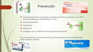 Prevención
 Los anti plaquetarios se emplean a menudo para tratar a pacientes con un AIT o
que hayan padecido anteriormente un ictus.
 Acido acetilsalicílico
 Clopidogrel
 Dipiridamol
 Ticlopidina (es un inhibidor de la agregación plaquetaria)
Los corticoesteroides como la prednisona y dexametasona se han empleado para
tratar el edema cerebral.
 