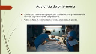 Asistencia de enfermería
 El profesional de enfermería proporciona las intervenciones para mantener las
funciones corporales y evitar complicaciones.
o Asistencia física, medicamentos, fisioterapia, ergoterapia, logopedia.
 