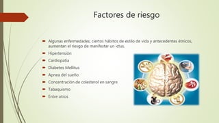 Factores de riesgo
 Algunas enfermedades, ciertos hábitos de estilo de vida y antecedentes étnicos,
aumentan el riesgo de manifestar un ictus.
 Hipertensión
 Cardiopatía
 Diabetes Mellitus
 Apnea del sueño
 Concentración de colesterol en sangre
 Tabaquismo
 Entre otros
 