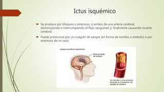 Ictus isquémico
 Se produce por bloqueo o estenosis, o ambos de una arteria cerebral,
disminuyendo o interrumpiendo el flujo sanguíneo y, finalmente causando muerte
cerebral.
 Puede producirse por un coágulo de sangre (en forma de trombo o embolo) o por
estenosis de un vaso.
 