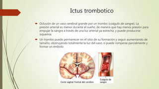 Ictus trombotico
 Oclusión de un vaso cerebral grande por un trombo (coágulo de sangre). La
presión arterial es menor durante el sueño, de manera que hay menos presión para
empujar la sangre a través de una luz arterial ya estrecha, y puede producirse
isquemia.
 Un trombo puede permanecer en el sitio de su formación y seguir aumentando de
tamaño, obstruyendo totalmente la luz del vaso, o puede romperse parcialmente y
formar un émbolo.
 