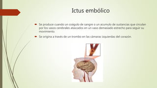 Ictus embólico
 Se produce cuando un coágulo de sangre o un acumulo de sustancias que circulan
por los vasos cerebrales atascados en un vaso demasiado estrecho para seguir su
movimiento.
 Se origina a través de un trombo en las cámaras izquierdas del corazón.
 