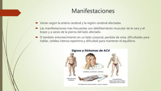 Manifestaciones
 Varían según la arteria cerebral y la región cerebral afectadas.
 Las manifestaciones mas frecuentes son debilitamiento muscular de la cara y el
brazo y a veces de la pierna del lado afectado.
 O también entumecimiento en un lado corporal, perdida de vista, dificultades para
hablar, cefalea intensa repentina y dificultad para mantener el equilibrio.
 