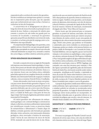 121
GEOPARQUE PIRENEUS (GO)
responsáveis pela ocorrência da maioria dos geossítios. 	
Devido à resistência ao intemperismo químico e à erosão,
são os responsáveis pelas elevações, que são capeadas
quase que exclusivamente por essas rochas e formam as
cachoeiras na área do Geoparque.
A característica de se desagregarem em placas ao
longo dos níveis de moscovita resulta no principal recurso
mineral da área. Embora a mineração de calcário para
cimento e corretivo de solo tenha um grande peso na
economia de Cocalzinho, a mineração de quartzitos
apresenta um perfil mais distributivo em termos de renda,
e constitui-se na fonte principal de emprego entre os tra-
balhadores não especializados.
Ocomportamentohidrogeológicodosquartzitos,como
aqüífero poroso e fissural, faz com que uma grande quanti-
dade de água precipitada na estação chuvosa seja estocada
e liberada lentamente na estação seca, tornando a maioria
dos cursos d’água, e as belas e atrativas cachoeiras, perenes.
SÍTIOS GEOLÓGICOS SELECIONADOS
Em todo o conjunto de serras na região de Pirenópolis
está impressa uma interessante história geológica. A maio-
ria dos sítios possui um elevado valor geocientífico devido
à raridade de formas estruturais ali existentes. Soma se a
esse interesse, locais com rara beleza cênica, enfeitados
pelas belas espécies de um complexo bioma do cerrado de
altitude; uma interessante história de ocupação e tradições
culturais,comoasromarias,FestadoDivinoeCavalhadas.
Foram selecionados vinte locais ou áreas com poten-
cial para serem desenvolvidos geossítios (Figuras 5 e 6),
sendo dois principais formados por grandes elevações de
quartzitos dobrados, que são a serra e pico dos Pireneus,
cuja parte principal compõe o Parque Estadual dos Pire-
neus e a Cidade de Pedra que é uma parte da Serra da
Água Limpa/ São Gonçalo, legalmente patrimônio natural
municipal de Pirenópolis.
Os outros geossítios são: afloramento do embasa-
mento geológico com contraste litológico e estrutural em
relaçãoàcobertura;estruturassedimentaresrepresentadas
por estratificação cruzada (como se preservou diante
do metamorfismo e dobramento?) e ritmito; dique de
diabásio cortando quartzito; solo formado por granadas
alteradas; várias cachoeiras com interessantes elementos
geológicos; sítios associados à história da mineração,
sendo 3 lavras de ouro aluvionar do inicio do Século
XVIII, incluindo um canal de desvio do rio das Almas,
uma lavra de ouro em minério primário do final do século
XIXeduaspedreirasdequartzito,dentreasinúmerasexis-
tentes na região. Também como geossítios, um local para
prática de alpinismo, dois mirantes e um sítio de interesse
cultural e histórico, o povoado de Capela do Rio do Peixe,
local de romaria e história da mineração, recentemente
divulgado pelo filme “Dois Filhos de Francisco”.
Outros locais que têm potencial para se tornarem
geossítios ou pontos de interesse associados, não foram
levantados nessa proposta inicial, por estarem um pouco
mais distantes do núcleo central, ou por uma questão de
estratégiadenãocolocarmuitoselementosnumaprimeira
etapa. Dentre estes pontos, que poderão ser levantados
e cadastrados para serem incluídos na estruturação do
Geoparque,podemsercitados:osdeinteressehistórico,na
própria cidade de Pirenópolis e em Corumbá de Goiás; a
Fazenda Babilônia, com seu engenho, que já é um local de
visitação; os de aventura ou espeleológico, como as grutas
emcalcárioecalcixistodaáreadeVilaPropícioeEdilândia;
oPoçoAzul,grandesurgênciadeáguasubterrâneadeaqüí-
ferocárstico;outrascachoeiras,comoBonsucessoeAraras;
unidades de conservação, como as RPPNs Vagafogo, esta
contando com uma boa estrutura para visitação, e Flor
das Águas; o povoado de Lagolândia, palco da interessante
históriadeSantaDica,movimentosocialdecarátermístico
e anarquista, semelhante ao de Canudos, e reprimido no
inicio do século XX. Outros sítios históricos como os ves-
tígiosdaEstradaColonialelocaisondehouveamineração
de rutilo, na época da 2ª Guerra Mundial, poderão ser no
futuro, levantados para compor o acervo de geossítios.
Apropostadegeossítioscontidanesserelatóriotemum
caráterpreliminar.Apósaapresentaçãoàcomunidadelocal
e estadual, poderão ser retiradas ou incorporadas outras
propostas de geossítios. Ao longo do desenvolvimento do
Geoparque outros locais poderão ser incorporados. As
coordenadas indicadas para os geossítios referem-se ao
centróide do polígono que envolve a área de interesse. As
altitudes foram medidas com GPS barométrico ± 3m.
Geossítio n° 1: Serra e Pico dos Pireneus
Latitude: 15°47’46”S Longitude: 48°49’53”W
Altitude: 1.394 m
Um marco na paisagem do Planalto Central é um ali-
nhamento de serras cujas cristas, com cotas da ordem de
mil e duzentos metros ou mais, são vistas de longe (Figura
 
