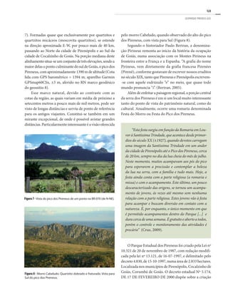 123
GEOPARQUE PIRENEUS (GO)
7). Formadas quase que exclusivamente por quartzitos e
quartzitos micáceos (moscovita quartzitos), se estende
na direção aproximada E-W, por pouco mais de 40 km,
passando ao Norte da cidade de Pirenópolis e ao Sul da
cidade de Cocalzinho de Goiás. Na porção mediana deste
alinhamentositua-seumconjuntodetrêselevações,sendoa
maiordelasopontoculminantedosuldeGoiás,opicodos
Pireneus,comaproximadamente1390m de altitude (Cota
lida com GPS barométrico = 1394 m, aparelho Garmin
GPSmap60CSx, ±3 m, aferido no RN marco geodésico
do geossítio 8).
Esse marco natural, devido ao contraste com as
cotas da região, as quais variam em média de próximo a
setecentos metros a pouco mais de mil metros, pode ser
visto de longas distâncias e serviu de ponto de referência
para os antigos viajantes. Constitui-se também em um
mirante excepcional, de onde é possível avistar grandes
distâncias. Particularmente interessante é a visão oferecida
pelo morro Cabeludo, quando observado do alto do pico
dos Pireneus, com vista para Sul (Figura 8).
Segundo o historiador Paulo Bertran, a denomina-
ção Pirineus remonta ao início da história da ocupação
de Goiás, numa associação com os Montes Pirineus na
fronteira entre a França e a Espanha. “A grafia do nome
Pirineus, vem diretamente da grafia francesa Pirenées
(Pirenê), conforme gostavam de escrever nossos eruditos
no século XIX, tanto que Pireneus e Pirenópolis escrevem-
-se com aquele esdrúxulo “e” no meio, que quase todo
mundo pronuncia “i”. (Bertran, 2005).
Além de enfeitar a paisagem regional, a porção central
da serra dos Pireneus é em si um local muito interessante
tanto do ponto de vista do patrimônio natural, como do
cultural. Anualmente, ocorre uma romaria denominada
Festa do Morro ou Festa do Pico dos Pireneus.
O Parque Estadual dos Pireneus foi criado pela Lei nº
10.321 de 20 de novembro de 1987, com redação modifi-
cada pela lei nº 13.121, de 16-07-1997, e delimitado pelo
decreto4.830,de15-10-1997,numaáreade2.833hectares.
Localizada nos municípios de Pirenópolis, Cocalzinho de
Goiás, Corumbá de Goiás. O decreto estadual Nº 5.174,
DE 17 DE FEVEREIRO DE 2000 dispõe sobre a criação
Figura7-Vista do pico dos Pireneus de um ponto na BR-070 (de N-NE).
Figura 8 - Morro Cabeludo. Quartzito dobrado e fraturado. Vista para
Sul do pico dos Pireneus.
“Esta festa surgiu em função da Romaria em Lou-
voràSantíssimaTrindade,queacontecedesdeprimor-
dios do século XX (±1927), quando devotos carregam
uma imagem da Santíssima Trindade em um andor
da cidade de Pirenópolis até o Pico dos Pireneus, cerca
de 20 km, sempre no dia da lua cheia do mês de julho.
Neste momento, muitos acampavam aos pés do pico
para esperarem a procissão e contemplar a beleza
da lua na serra, com a família e tudo mais. Hoje, a
festa ainda conta com a parte religiosa (a romaria e
missa) e com o acampamento. Este último, um pouco
descaracterizado das origens, se tornou um acampa-
mento de jovens, às vezes até mesmo sem nenhuma
relação com a parte religiosa. Estes jovens vão à festa
para acampar e buscam diversão em contato com a
natureza. É, por enquanto, o único momento em que
é permitido acampamentos dentro do Parque [...] e
duracercadeumasemana.Égratuitoe abertoatodos,
porém o controle e monitoramento das atividades é
precário” (Cruz, 2009).
 