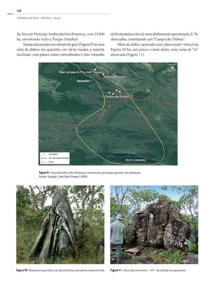 124
GEOPARQUES DO BRASIL / PROPOSTAS · volume I
da Área de Proteção Ambiental dos Pireneus, com 22.800
ha, envolvendo todo o Parque Estadual.
Numaextensaáreanoentornodopico(Figura9)háuma
série de dobras em quartzito, em várias escalas, a maioria
isoclinais, com planos axiais verticalizados e eixo variando
Figura 9 - Geossítio Pico dos Pireneus, roteiro dos principais pontos de interesse.
Fonte: Google-Cnes/Spol Image (2009).
Figura10-Dobraemquartzito,dotipobainha,complanoaxialvertical.
dehorizontalavertical,numalinhamentoaproximado,E-W,
dissecadas, constituindo um “Campo das Dobras”.
Além da dobra apertada com plano axial vertical da
Figura 10 há, um pouco a leste desta, uma zona de “m”
dissecada (Figura 11).
Figura 11 - Zona de charneira –“m”- de dobra em quartzito.
 