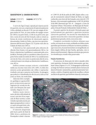 125
GEOPARQUE PIRENEUS (GO)
GEOSSÍTIO N° 2: CIDADE DE PEDRA
Latitude: 15°43’19”S Longitude: 48°53’53”W
Altitude: 1.216 m
A sserra da Água Limpa, capeada por espesso pacote
de quartzito, tem um comprimento de aproximadamente
14 km, alinhada na direção E-W, com um espigão de lar-
gura média de 3 km. As cotas médias do espigão variam
de 1100 m, na parte Oeste, a 1240 m na parte Leste, que
tem o nome de serra de São Gonçalo, onde se situam as
formas de erosão ruiniformes de interessante aspecto,
denominadas Cidade de Pedra, cuja área tem aproxima-
damente 600 hectares (Figura 12). O ponto mais alto na
Cidade de Pedra tem 1305 m.
O desnível ao Sul, representado pela cabeceira do
ribeirão Dois Irmãos é de aproximadamente 280 m. Ao
Norte o ribeirão dos Castelhanos é contornado pela curva
de 880 m. Portanto, pode-se considerar a altura da serra na
parte Norte sendo em média de 360 m. Se considerarmos
um raio de 4 km, com centro no ponto mais alto da serra,
o desnível maior é em relação ao ribeirão dos Castelhanos,
com 465 m.
Embora existam escarpas verticais, a declividade
média nas encostas varia entre 22% e 60%. A aridez dos
números acima apresentados não reflete o espetacular
resultado com que a natureza nos brindou. As paisagens
que podem se vislumbradas do alto da serra, tanto ao Sul
como ao Norte, são muito belas.
Além dos belos exempla-
res, geológicos e geomorfoló-
gicos, na área ocorre uma rica
vegetação de cerrado de alti-
tude com florações das mais
variadas. (Figuras 13 a 15).
Embora muito interes-
sante, devido à dificuldade de
acesso, essa área ficou esque-
cida do fluxo turístico, sendo
visitada esporadicamente por
alguns pesquisadores (como o
co-autor principal deste rela-
tório) e moradores visinhos.
O interesse despertado
pelo local a partir do final de
2004, levou a prefeitura de
Pirenópolis a emitir o decreto
nº 1.389/ 05, de 06 de junho de 2005, dispõe sobre a cria-
ção do monumento natural Cidade de Pedra, na região
conhecida como Serra de São Gonçalo, com a área de 1.379
hectares.Aleimunicipalcomplementar nº007/05,de04de
10 de 2005, determina que “Art. 8º – Integram a Zona de
Expansão Urbana Descontínua do Município de Pirenó-
polisaZonadeProteçãoAmbientaldaCidadedePedra.....”
A porção superior da elevação é formada quase que
exclusivamente por quartzitos e quartzitos micáceos
(moscovita quartzito). Na encosta há intercalações de
quartzo moscovita xisto e moscovita quartzito e na base
predominam granada-clorita-moscovita xisto.
Complexos movimentos tectônicos afetaram essas
rochas,emmaisdeumevento,resultandoemdobrasmuito
apertadas que tornaram as foliações na maioria paralelas e,
aqui nessa serra, ficaram horizontais ou mergulhando em
baixo ângulo (dobras do tipo bainha, apertadas, com os
planosaxiaishorizontais).Algumasestruturasqueparecem
ser estratificação cruzada estão preservadas.
Feições Ruiniformes
Os processos de dissecação do relevo, atuando sobre
esses quartzitos, formaram feições interessantes, que lem-
bram ruínas (Figuras 13 a 15). A desagregação preferencial
ao longo das fraturas verticais cortando planos micáceos de
desenvolvimento metamórfico, predominantemente hori-
zontais, conferiu o freqüente aspecto de muralhas e colunas
aosblocosdequartzito,quelembramruínasdeconstruções.
Figura 12 - Localização e roteiro dos geossítios Cidade de Pedra e Dique de Diabásio.
Fonte: Google-Cnes/Spol Image (2009).
 