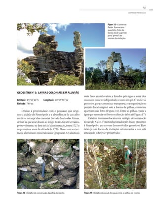 127
GEOPARQUE PIRENEUS (GO)
Figura 15 - Cidade de
Pedra. Formas em
quartzito. Foto de
baixo, local sugerido
para“portal”do
roteiro de visitação.
Geossítio N° 3: Lavras coloniais em aluvião
Latitude: 15°50’46”S Longitude: 48°55’38”W
Altitude: 789 m
Devido à proximidade com o povoado que origi-
nou a cidade de Pirenópolis e a abundância de cascalho
aurífero no sopé das encostas do vale do rio das Almas,
deduz-se que esses locais ao longo do rio, foram lavrados,
provavelmente, na fase inicial da mineração, entre 1727 e
os primeiros anos da década de 1730. Deveriam ser ter-
raços aluvionares mineralizados (grupiara). Os clásticos
Figura 17 - Detalhe do canal de água entre as pilhas de rejeito.
Figura 16 - Detalhe de construção da pilha de rejeito.
mais finos eram lavados, e levados pela água a uma bica
ou couro, onde era depositado o ouro em pó. O material
grosseiro, para economizar transporte, era organizado no
próprio local original sob a forma de pilhas, conforme
aparecem nas fotos (Figura 16). Entre as pilhas corria a
água que removia os finos em direção às bicas (Figura 17).
Existem inúmeros locais com vestígio de mineração
do século XVIII. Foram selecionados três locais próximos
à Pirenópolis, para serem desenvolvidos geossítios. Dois
deles já são locais de visitação estruturados e um está
ameaçado e deve ser preservado.
 
