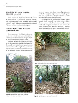 128
GEOPARQUES DO BRASIL / PROPOSTAS · volume I
GEOSSÍTIO n° 3.1: LAVRA COLONIAL
ENCONTRO DAS ÁGUAS
Lavra colonial em aluvião, semelhante a do Museu
do Ouro (geossítio 4). Já existe um roteiro de visitação,
com aproximadamente 240 m numa área de vestígios de
3000 m². A área está junto ao camping do Restaurante
Pedreiras, ou Camping Encontro das Águas.
GEOSSÍTIO n° 3.2: CANAL DE DESVIO
DO RIO DAS ALMAS
Provavelmente o rio foi desviado nesse
trecho para permitir a lavra no leito original e
também de aluviões na parte da margem direita
do canal. Tem aproximadamente 430 m.
No inicio do canal, na tomada d’água junto
ao rio, deveria ter uma largura próxima a 2,5 m.
Construído com matacões e, secundariamente,
blocos arredondados, empilhados para forma-
rem um muro. O material era da própria aluvião
do rio. A parede do canal está bem preservada
Figura 19 - Pilha de rejeito antiga sendo explorada
para aproveitamento dos seixos.
Figura 18 - Canal de desvio do rio das Almas. Inicio.
Figura 20 - Canal de desvio do rio das Almas. Final.
em vários trechos, com alguns pontos depredados ou
entulhados de rejeito de pedreira moderna de quart-
zito. Foto da parte inicial, (Figura 18) onde a parede
preservada está voltada para o rio (Sul).
Próximo ao final do canal há uma pilha de rejeito
que está sendo explorada para retirar seixos rolados.
Observa-se que a pilha de rejeito é sustentada por uma
parede feita com pedras maiores, sendo as menores, de
seixos ali depositados. A Figura 19 mostra a pilha de
rejeito antiga e o final do canal é mostrado na Figura 20.
 