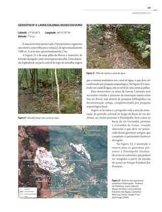 129
GEOPARQUE PIRENEUS (GO)
Figura 21 - Muralha larga com canal no topo.
Figura 22 - Pilha de rejeito e canal de água.
GEOSSÍTION°4: LAVRACOLONIALMUSEUDOOURO
Latitude: 15°50’40”S Longitude: 48°55’59”W
Altitude: 776 m
Éumalavrabempreservada.Oproprietárioorganizou
umroteiro,umatrilhaparavisitação,deaproximadamente
1200 m. A área tem aproximadamente 2 ha.
A Figura 21 é de uma pilha de blocos e matacões, de
formatoalongadocomoumaespessamuralha.Umadepres-
sãologitudinal,napartecentraldotopodamuralha,sugere
que a mesma sustentava um canal de água, o que deve ser
confirmadoporpesquisaarqueológica.NaFigura22émos-
tradoumcanaldeágua,esteaoníveldosolo,entreaspilhas.
Para desenvolver os sítios de Lavras Coloniais será
necessário estudar o processo de mineração usado nessa
fase no Brasil, seja através de pesquisa bibliográfica ou
documentação antiga, complementada por pesquisa
arqueológica local.
Sugere-se levantar e cartografar toda a área de mine-
ração do período colonial ao longo da bacia do rio das
Almas, no trecho próximo à Pirenópolis, bem como na
bacia do rio Corumbá, próximo
à Corumbá de Goiás, visando
selecionar o que deve ser preser-
vado desses garimpos antigos, que
compõem o patrimônio histórico
da região.
Na Figura 23, é mostrado o
roteiro para os geossítios pró-
ximos a Pirenópolis (incluin-
do as lavras coloniais), que podem
ser atingidos a partir da estrada
de acesso ao Parque Estadual dos
Pireneus.
Figura 23 - Roteiros dos geossítios
próximos à Pirenópolis - Pedreira
da Prefeitura, Lavra Colonial
Museu do Ouro, Lavra Colonial
Encontro das Águas, Cachoeira
Meia Lua. Fonte: Google-Cnes/
Spol Image (2009).
 