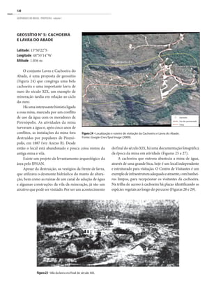 130
GEOPARQUES DO BRASIL / PROPOSTAS · volume I
Figura 25 - Vila da lavra no final do século XIX.
GEOSSÍTIO N° 5: CAChOEIRA
E LAVRA DO ABADE
Latitude: 15°50’22”S
Longitude: 48°53’14”W
Altitude: 1.036 m
O conjunto Lavra e Cachoeira do
Abade, é uma proposta de geossítio
(Figura 24) que congrega uma bela
cachoeira e uma importante lavra de
ouro do século XIX, um exemplo de
mineração tardia em relação ao ciclo
do ouro.
Háumainteressantehistórialigada
a essa mina, marcada por um conflito
de uso da água com os moradores de
Pirenópolis. As atividades da mina
turvavam a água e, após cinco anos de
conflitos, as instalações da mina fora
destruídas por populares de Pirenó-
polis, em 1887 (ver Anexo B). Desde
então o local está abandonado e pouca coisa restou da
antiga mina e vila.
Existe um projeto de levantamento arqueológico da
área pelo IPHAN.
Apesar da destruição, os vestígios da frente de lavra,
que utilizava o desmonte hidráulico do manto de altera-
ção, bem como as ruínas de um canal de adução de água
e algumas construções da vila da mineração, já são um
atrativo que pode ser visitado. Por ser um acontecimento
Figura 24 - Localização e roteiro de visitação da Cachoeira e Lavra do Abade.
Fonte: Google-Cnes/Spol Image (2009).
do final do século XIX, há uma documentação fotográfica
da época da mina em atividade (Figuras 25 a 27).
A cachoeira que outrora abastecia a mina de água,
através de uma grande bica, hoje é um local independente
e estruturado para visitação. O Centro de Visitantes é um
exemplodeinfraestruturaadequadaeatraente,combanhei-
ros limpos, para recepcionar os visitantes da cachoeira.
Na trilha de acesso à cachoeira há placas identificando as
espécies vegetais ao longo do percurso (Figuras 28 e 29).
 