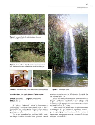131
GEOPARQUE PIRENEUS (GO)
Geossítio n° 6: Cachoeira do Rosário
Latitude: 15°42’38”S Longitude: 48°59’29”W
Altitude: 867 m
A Cachoeira do Rosário (Figura 30) é um geossítio
que congrega o interesse científico e um local de paisa-
gem interessante, com cachoeira e vegetação tipo mata de
galeria preservada.
Em termos geológicos é um local raro, onde é possí-
vel ver perfeitamente o contato entre quartzitos e xistos
Figura27- Curral de Pedra. Ruína do curral de gado e matadouro
que abastecia de carne os trabalhadores da vila de mineração.
Figura 26 - Lavra do Abade Canal de água que abastecia
o desmonte hidráulico.
Figura28-CentrodevisitantesetrilhadeacessoàcachoeiradoAbade. Figura 29 - Cachoeira do Abade.
granatíferos subjacentes. O afloramento fica atrás da
cachoeira (Figura 31).
Possuiumcentrodevisitanteseumrestauranterústico
(Figura 32). O acesso à cachoeira pode ser feito por uma
trilhaemmeioàvegetaçãoexuberante,típicarepresentante
da mata de galeria do Cerrado.
Como um detalhe pitoresco, na área vive um tucano
solto (Figura 32) que, habituado à presença humana,
gosta de pegar pequenos objetos como óculos e canetas e
sair voando, levando os objetos para um esconderijo que
ninguém sabe onde fica.
 
