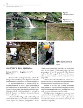 132
GEOPARQUES DO BRASIL / PROPOSTAS · volume I
Figura 30 -
Cachoeira do Rosário.
Figura 31 - Contato
entre quartzito e xisto.
Geossítio n° 7: Salto do Corumbá
Latitude: 15°50’30”S Longitude: 48°46’02”W
Altitude: 994 m
O rio Corumbá é um dos principais rios da bacia Pla-
tina que drena o território goiano. Aqui, no seu alto curso
ele é uma referencia na história da mineração em Goiás.
Os ricos aluviões auríferos da sua bacia deram ori-
gem ao povoamento da área e à fundação da cidade de
Corumbá de Goiás no Século XVIII (ver Anexo A). No
Século XX, a época da 2ª Guerra, uma considerável quan-
tidade de rutilo, de excelente qualidade, foi minerada na
bacia do Corumbá para abastecer de óxido de titânio a
indústria dos aliados.
A historia do Salto (Figura 33) também é ligada à
mineração. No final do século XIX, o minerador Alferd
Arene, vulgo “Arena”, o mesmo que explotava a Lavra do
Figura 32 - Centro de visitantes da
cachoeira do Rosário e seu ilustre
morador.
Abade, construiu um canal por onde o rio foi desviado,
até o córrego Rasgão, a leste, para permitir a garimpa-
gem no poço do sopé da cachoeira do Salto, chamado
de Poço Rico. Há fotografia da época confirmando a
obra do Arena, e o canal de desvio pode ser visto hoje
(Figura 34).
Além da Obra do Canal, foi feito um corte na rocha
para escoar a água acumulada no poço e permitir a lavra
de um riquíssimo cascalho aurífero (Figura 35).
A jusante há Poço do Ouro, cachoeira formada em
quartzito maciço com intercalações de moscovita quart-
zito. No sopé da cachoeira, consta que foi um dos locais
onde se retirou muito ouro no rio Corumbá.
O local possui um camping, com restaurante, muito
visitado nos finais de semana. Há uma trilha que dá acesso
à cachoeira, que não está em bom estado. As placas devem
ser melhoradas e sugere-se não misturar informação com
advertência (Figura 36).
 