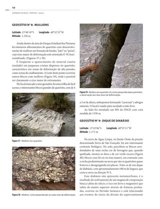 134
GEOPARQUES DO BRASIL / PROPOSTAS · volume I
Geossítio n° 8: Mullions
Latitude: 15°48’18”S Longitude: 48°52’33”W
Altitude: 1.330 m
Ainda dentro da área do Parque Estadual dos Pireneus
há inúmeros afloramentos de quartzito com desenvolvi-
mento de mullions em formato de bastão, “pão” ou “peixe”,
cujo eixo maior de deformação está orientado E-W, hori-
zontalizado. (Figuras 37 e 38).
É freqüente o aparecimento do mineral cianita
(azulado) em pequenos cristais dispersos no quartzito,
característico em zonas de deformação de alta pressão,
como zonas de cisalhamento. A Leste deste ponto ocorrem
outros blocos com mullions (Figura 39), onde é possível
ver claramente o eixo maior de estiramento.
Nolocalmarcadocomogeossítio,háumatrilhadefácil
acesso,einteressantesblocosgrandesdequartzito,comde4
a5mdealtura,sobrepostosformando“cavernas”eabrigos
naturais. O local é usado para escalada a mão livre.
Ao lado foi instalado um RN do DSGE com cota
medida de 1330 m.
Geossítio n° 9: Dique de Diabásio
Latitude: 15°43’06”S Longitude: 48°55’11”W
Altitude: 1.173 m
Na serra da Água Limpa, no limite Oeste da porção
denominada Serra de São Gonçalo, há um interessante
contraste litológico. No solo, percebem-se blocos arre-
dondados de uma rocha cor de ferrugem que, quando
quebrada, mostra-se dura e de cor verde escura (Figura
40), blocos com 20 cm no eixo maior), em contraste com
a rocha predominante na serra que são os quartzitos quase
brancos e desagregando em placas. Trata-se de um dique
de diabásio, com aproximadamente 100 m de largura, que
corta a serra na direção N-S.
Esse diabásio não apresenta metamorfismo, é o
resultado do resfriamento de um magma de composição
básica (além do silício, é rico em ferro e magnésio) que
subiu do manto superior através de fraturas profun-
das, ocorreu no Período Jurássico e está relacionado
aos eventos do inicio da divisão do supercontinente
Figura39-Mullionsemquartzito.Oscortesperpendicularespermitem
a observação dos dois eixos de deformação.
Figura 38 - Mullions, corte perpendicular ao maior eixo de deformação.
Figura 37 - Mullions em quartzito.
 