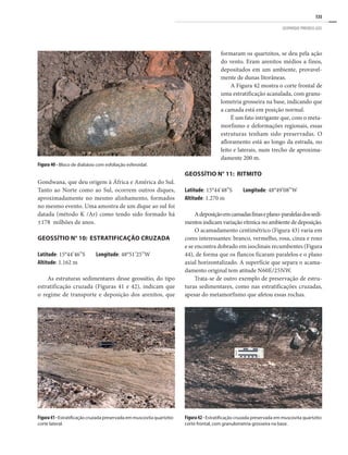135
GEOPARQUE PIRENEUS (GO)
Figura 40 - Bloco de diabásio com esfoliação esferoidal.
Figura41-Estratificação cruzada preservada em muscovita quartzito:
corte lateral.
Figura42- Estratificação cruzada preservada em muscovita quartzito:
corte frontal, com granulometria grosseira na base.
Gondwana, que deu origem à África e América do Sul.
Tanto ao Norte como ao Sul, ocorrem outros diques,
aproximadamente no mesmo alinhamento, formados
no mesmo evento. Uma amostra de um dique ao sul foi
datada (método K /Ar) como tendo sido formado há
±178 milhões de anos.
Geossítio n° 10: Estratificação Cruzada
Latitude: 15°44’46”S Longitude: 48°51’25”W
Altitude: 1.162 m
As estruturas sedimentares desse geossítio, do tipo
estratificação cruzada (Figuras 41 e 42), indicam que
o regime de transporte e deposição dos arenitos, que
formaram os quartzitos, se deu pela ação
do vento. Eram arenitos médios a finos,
depositados em um ambiente, provavel-
mente de dunas litorâneas.
A Figura 42 mostra o corte frontal de
uma estratificação acanalada, com granu-
lometria grosseira na base, indicando que
a camada está em posição normal.
É um fato intrigante que, com o meta-
morfismo e deformações regionais, essas
estruturas tenham sido preservadas. O
afloramento está ao longo da estrada, no
leito e laterais, num trecho de aproxima-
damente 200 m.
Geossítio n° 11: Ritmito
Latitude: 15°44’48”S Longitude: 48°49’08”W
Altitude: 1.270 m
Adeposiçãoemcamadasfinaseplano-paralelasdossedi-
mentos indicam variação rítmica no ambiente de deposição.
O acamadamento centimétrico (Figura 43) varia em
cores interessantes: branco, vermelho, rosa, cinza e roxo
e se encontra dobrado em isoclinais recumbentes (Figura
44), de forma que os flancos ficaram paralelos e o plano
axial horizontalizado. A superfície que separa o acama-
damento original tem atitude N60E/25NW.
Trata-se de outro exemplo de preservação de estru-
turas sedimentares, como nas estratificações cruzadas,
apesar do metamorfismo que afetou essas rochas.
 