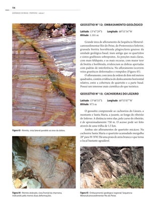 136
GEOPARQUES DO BRASIL / PROPOSTAS · volume I
Geossítio N° 12: Embasamento Geológico
Latitude: 15°47’29”S Longitude: 48°53’34”W
Altitude: 1.101 m
Grande área de afloramento da Sequência Metavul-
canossedimentar Rio do Peixe, do Proterozoico Inferior,
granada biotita hornblenda plagioclásio-gnaisse da
unidade geológica basal, mais antiga que os quartzitos
e xistos grafitosos sobrepostos. As porções mais claras,
com mais feldspato, e as mais escuras, com maior teor
de biotita e horblenda, evidenciam as dobras apertadas
com padrão de interferência. No afloramento ocorrem
veios graníticos deformados e rompidos (Figura 45).
O afloramento, com área da ordem de dois mil metros
quadrados, contém evidência do deslocamento horizontal
relativo, entre a cobertura de quartzito e a parte basal.
Possui um interesse mais científico do que turístico.
Geossítio n° 13: Cachoeiras do Lázaro
Latitude: 15°48’33”S Longitude: 48°55’07”W
Altitude: 973 m
O geossítio compreende as cachoeiras do Lázaro, a
montante e Santa Maria, a jusante, ao longo do ribeirão
do Inferno. A distância entre elas, pelo curso do ribeirão,
é de aproximadamente 750 m. O acesso pode ser feito
através de uma trilha de 1,5 km.
Ambas são afloramentos de quartzito micáceo. Na
cachoeira Santa Maria o quartzito acamadado mergulha
28° para W-NW. Há uma praia de areia branca o que torna
o local bastante agradável.
Figura 44 - Ritmito dobrado, vista frontal da charneira,
indicando pelo menos duas deformações.
Figura 45 - Embasamento geológico regional. Sequência
Metavulcanossedimentar Rio do Peixe.
Figura 43 - Ritmito, vista lateral paralelo ao eixo da dobra.
 