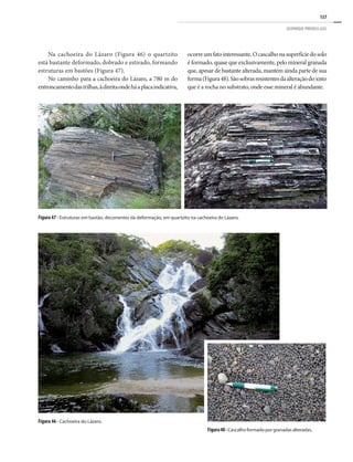 137
GEOPARQUE PIRENEUS (GO)
Na cachoeira do Lázaro (Figura 46) o quartzito
está bastante deformado, dobrado e estirado, formando
estruturas em bastões (Figura 47).
No caminho para a cachoeira do Lázaro, a 780 m do
entroncamentodastrilhas,àdireitaondeháaplacaindicativa,
Figura 47 - Estruturas em bastão, decorrentes da deformação, em quartzito na cachoeira do Lázaro.
Figura 46 - Cachoeira do Lázaro.
Figura48-Cascalho formado por granadas alteradas.
ocorreumfatointeressante.Ocascalhonasuperfíciedosolo
é formado, quase que exclusivamente, pelo mineral granada
que, apesar de bastante alterada, mantém ainda parte de sua
forma(Figura48).Sãosobrasresistentesdaalteraçãodoxisto
que é a rocha no substrato, onde esse mineral é abundante.
 