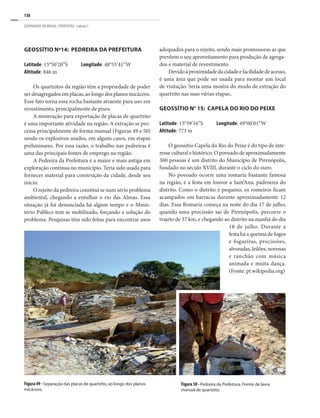 138
GEOPARQUES DO BRASIL / PROPOSTAS · volume I
Geossítio nº14: Pedreira da Prefeitura
Latitude: 15°50’20”S	 Longitude: 48°55’41”W
Altitude: 846 m
Os quartzitos da região têm a propriedade de poder
ser desagregados em placas, ao longo dos planos micáceos.
Esse fato torna essa rocha bastante atraente para uso em
revestimento, principalmente de pisos.
A mineração para exportação de placas de quartzito
é uma importante atividade na região. A extração se pro-
cessa principalmente de forma manual (Figuras 49 e 50)
sendo os explosivos usados, em alguns casos, em etapas
preliminares. Por essa razão, o trabalho nas pedreiras é
uma das principais fontes de emprego na região.
A Pedreira da Prefeitura é a maior e mais antiga em
exploração contínua no município. Teria sido usada para
fornecer material para construção da cidade, desde seu
início.
O rejeito da pedreira constitui se num sério problema
ambiental, chegando a entulhar o rio das Almas. Essa
situação já foi denunciada há algum tempo e o Minis-
tério Público tem se mobilizado, forçando a solução do
problema. Pesquisas têm sido feitas para encontrar usos
Figura 50 - Pedreira da Prefeitura. Frente de lavra
manual de quartzito.
Figura 49 - Separação das placas de quartzito, ao longo dos planos
micáceos.
adequados para o rejeito, sendo mais promissoras as que
prevêem o seu aproveitamento para produção de agrega-
dos e material de revestimento.
Devidoàproximidadedacidadeefacilidadedeacesso,
é uma área que pode ser usada para montar um local
de visitação. Seria uma mostra do modo de extração do
quartzito nas suas várias etapas..
Geossítio n° 15: Capela do Rio do Peixe
Latitude: 15°39’16”S	 Longitude: 49°00’01”W
Altitude: 773 m
O geossítio Capela do Rio do Peixe é do tipo de inte-
resse cultural e histórico. O povoado de aproximadamente
300 pessoas é um distrito do Município de Pirenópolis,
fundado no século XVIII, durante o ciclo do ouro.
No povoado ocorre uma romaria bastante famosa
na região, é a festa em louvor a Sant’Ana, padroeira do
distrito. Como o distrito é pequeno, os romeiros ficam
acampados em barracas durante aproximadamente 12
dias. Essa Romaria começa na noite do dia 17 de julho,
quando uma procissão sai de Pirenópolis, percorre o
trajeto de 37 km, e chegando ao distrito na manhã do dia
18 de julho. Durante a
festa há a queima de fogos
e fogueiras, procissões,
alvoradas,leilões,novenas
e ranchão com música
animada e muita dança.
(Fonte: pt.wikipedia.org)
 