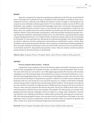 113
GEOPARQUE PIRENEUS (GO)
RESUMO
Apresenta-se proposta de criação de um geoparque na região da serra dos Pireneus, na área limítrofe
entre os municípios de Cocalzinho de Goiás, Corumbá de Goiás e Pirenópolis, no Estado de Goiás. Estru-
turalmente essa área é conhecida como Inflexão dos Pireneus. O relevo na região é caracterizado por um
conjunto de serras alinhadas na direção aproximada E-W, com altitudes variando em mais de 500 m e alta
declividade. Uma complexa e interessante história geológica expõe sítios com elevado valor geocientífico
devido à raridade de formas estruturais. Soma-se a esse interesse, locais com geoformas e mirantes de rara
beleza cênica, um complexo bioma do cerrado de altitude, uma história que retrocede ao período colonial e
tradições culturais. Foram selecionados vinte geossítios, sendo dois principais formados por grandes eleva-
ções de quartzitos dobrados, representados (i) pelas serra e pico dos Pireneus, cuja parte principal compõe
o Parque Estadual dos Pireneus e (ii) a Cidade de Pedra, monumento natural criado por decreto municipal
de Pirenópolis. Os outros geossítios são: afloramento do embasamento geológico com contraste litológico
em relação à cobertura; estruturas sedimentares representadas por estratificação cruzada e ritmito; dique
de diabásio; solo formado por granadas alteradas; várias cachoeiras com interessantes elementos geológicos;
sítios associados à história da mineração do inicio do Século XVIII, uma lavra de ouro em minério primá-
rio do final do século XIX , duas pedreiras de quartzito e outros. Todo esse conjunto constitui um pólo de
atração turística de alto potencial para ser desenvolvido.
Palavras-chave: Geoparque Pireneus, Pirenópolis, dobras, sintaxe Pireneus, Cidade de Pedra, geoturismo.
ABSTRACT
Pireneus Geopark (State of Goiás) – Proposal
A proposal to create a geopark in the Serra dos Pireneus region is presented, covering an area at the
borders of the municipalities of Cocalzinho de Goiás, Corumbá de Goiás and Pirenópolis, State of Goiás.
The main relief of the area is formed by a set of hills aligned approximately EW direction, with elevations
ranging from over 500 m and steep slopes. Structurally this area is known as the Pireneus Inflection. A com-
plex and interesting geological history do occur showing sites with high geoscientific value, due to the rarity
of structural forms developed in Neoproterozoic quartzites. Added to its scientific interest, landforms and
landscapes with rare scenic beauty do occur, beyond the presence of a complex cerrado biome of altitude,
a history that goes back to colonial times and interesting cultural traditions. Twenty geosites were selected,
the main of which is formed by two high elevations of folded quartzite, forming (i) the Serra and Peak of
Pireneus, whose main part represents the Pireneus State Park, and (ii) the Cidade de Pedra (Stone Town),
natural monument created by decree of municipality of Pirenópolis. The other geosites are outcrops of the
geological basement showing a lithologic contrast in relation to coverage rocks; sedimentary structures
represented by cross-bedding and rhythmites; a diabase dike; soil formed by altered garnets; several water-
falls with interesting geological features; sites associated with the mining history that began in the early
eighteenth century, a primary ore gold mine of the late nineteenth century, two quarries of quartzite and
others. All this set is a pole to be developed of high tourist attraction potential.
Keywords: Pireneus Geopark, Pirenópolis, folds, Pireneus sintaxe, Cidade de Pedra, geoturism.
 