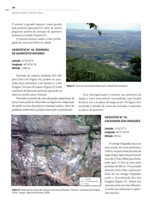 140
GEOPARQUES DO BRASIL / PROPOSTAS · volume I
É notável o grande impacto visual gerado
pela pedreira (geossítio15), além de outros
pequenos pontos de extração de quartzito
próximos à cidade (Figura 53).
O mirante fornece ainda a visão privile-
giada das serras ao Norte da cidade.
Geossítio n° 18: Pedreira
de quartzito Rosário
Latitude: 15°43’02”S
Longitude: 48°58’56”W
Altitude: 1.008 m
Partindo da rodovia asfaltada GO-338,
para Leste (ver Figura 54), podem ser aces-
sadas duas cachoeiras: a do Rosário e a dos
Dragões. No meio do trajeto (Figura 55) existe
a pedreira de placas de quartzito que pode ser
mais um atrativo para visitação.
Necessita-se porém de uma adequada organização da
lavra.Comopodeserobservado,naFigura56,adisposição
do rejeito na área da pedreira é bastante caótica. Além do
problema ambiental, a própria mineração é prejudicada.
Figura 53 - Vista do mirante Ventilador para a cidade de Pirenópolis.
Essa desorganização é comum nas pedreiras da
região e raros mineradores racionalizam suas frentes
de lavra, em 4 m plano de longo prazo. Na figura 56 é
mostrado o detalhe de como são retiradas e separadas
as placas de quartzito.
Geossítio n° 19:
Cachoeira dos Dragões
Latitude: 15°42’37”S
Longitude: 48°57’39”W
Altitude: 995 m
OcórregoChapadãonasceem
uma vereda, em cotas próximas a
1160 m, na parte Oeste da serra da
ÁguaLimpa.Apósumpercursode
cercade2,7km,infleteparaNorte,
onde após 1,5 km as cotas estão
próximas de 900 m. O acentuado
desnível criou belas cachoeiras.
Duas são no córrego Chapadão,
como a denominada Rei dos
Dragões (Figura 57). Outras seis
menores estão nos dois afluentes.
A rocha nas cachoeiras é o quart-
zito micáceo.
Figura54-Ilustraçãodoroteirodevisitação:CachoeiradoRosário-Pedreira-CachoeiradosDragões.
Fonte : Google - MapLink/Tele Atlas (2009)
 