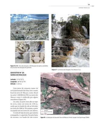 141
GEOPARQUE PIRENEUS (GO)
Figura 55 e 56 - Área de extração e distribuição de rejeito e detalhes
do processo de extração de quartzito.
GEOSSÍTIO N° 20:
SERRA DO MACACO
Latitude: 15°45’59”S
Longitude: 48°56’22”W
Altitude: 1.242 m
Uma parte do conjunto maior da
serra denominada São João, tem o nome
local de serra do Macaco, nome oficial
na carta 1:100.000 do DSG ou morro do
Macaco como é conhecido por alguns
moradores (Figura 58).
As cotas, na parte mais alta no topo
da serra, estão em torno de 1250 m,
sendo que no fundo do vale ao Sul estão
em torno de 1000 m. No entanto, a parte
escarpada tem em torno de cem metros.
Arochadotopodaserra,quesustenta
a topografia, é o quartzito. Na parte baixa
da encosta e no fundo do vale ocorre
Figura 57 - Cachoeira dos Dragões. Foto Mauro Cruz.
Figura58 - Localização do Geossítio Serra do Macaco. Fonte: Google-Cnes/SpolImage (2009).
 