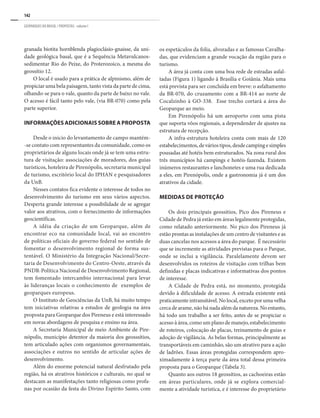 142
GEOPARQUES DO BRASIL / PROPOSTAS · volume I
granada biotita hornblenda plagioclásio-gnaisse, da uni-
dade geológica basal, que é a Sequência Metavulcanos-
sedimentar Rio do Peixe, do Proterozoico, a mesma do
geossítio 12.
O local é usado para a prática de alpinismo, além de
propiciar uma bela paisagem, tanto vista da parte de cima,
olhando-se para o vale, quanto da parte de baixo no vale.
O acesso é fácil tanto pelo vale, (via BR-070) como pela
parte superior.
INFORMAÇÕES ADICIONAIS SOBRE A PROPOSTA
Desde o inicio do levantamento de campo mantém-
-se contato com representantes da comunidade, como os
proprietários de alguns locais onde já se tem uma estru-
tura de visitação: associações de moradores, dos guias
turísticos, hoteleira de Pirenópolis, secretaria municipal
de turismo, escritório local do IPHAN e pesquisadores
da UnB.
Nesses contatos fica evidente o interesse de todos no
desenvolvimento do turismo em seus vários aspectos.
Desperta grande interesse a possibilidade de se agregar
valor aos atrativos, com o fornecimento de informações
geocientíficas.
A idéia da criação de um Geoparque, além de
encontrar eco na comunidade local, vai ao encontro
de políticas oficiais do governo federal no sentido de
fomentar o desenvolvimento regional de forma sus-
tentável. O Ministério da Integração Nacional/Secre-
taria de Desenvolvimento do Centro-Oeste, através da
PNDR-Política Nacional de Desenvolvimento Regional,
tem fomentado intercambio internacional para levar
às lideranças locais o conhecimento de exemplos de
geoparques europeus.
O Instituto de Geociências da UnB, há muito tempo
tem iniciativas relativas a estudos de geologia na área
proposta para Geoparque dos Pireneus e está interessado
em novas abordagens de pesquisa e ensino na área.
A Secretaria Municipal de meio Ambiente de Pire-
nópolis, município detentor da maioria dos geosssítios,
tem articulado ações com organismos governamentais,
associações e outros no sentido de articular ações de
desenvolvimento.
Além do enorme potencial natural desfrutado pela
região, há os atrativos históricos e culturais, no qual se
destacam as manifestações tanto religiosas como profa-
nas por ocasião da festa do Divino Espírito Santo, com
os espetáculos da folia, alvoradas e as famosas Cavalha-
das, que evidenciam a grande vocação da região para o
turismo.
A área já conta com uma boa rede de estradas asfal-
tadas (Figura 1) ligando à Brasília e Goiânia. Mais uma
está prevista para ser concluída em breve: o asfaltamento
da BR-070, do cruzamento com a BR-414 ao norte de
Cocalzinho à GO-338. Esse trecho cortará a área do
Geoparque ao meio.
Em Pirenópolis há um aeroporto com uma pista
que suporta vôos regionais, a dependender de ajustes na
estrutura de recepção.
A infra-estrutura hoteleira conta com mais de 120
estabelecimentos, de vários tipos, desde camping e simples
pousadas até hotéis bem estruturados. Na zona rural dos
três municípios há campings e hotéis-fazenda. Existem
inúmeros restaurantes e lanchonetes e uma rua dedicada
a eles, em Pirenópolis, onde a gastronomia já é um dos
atrativos da cidade.
MEDIDAS DE PROTEÇÃO
Os dois principais geossítios, Pico dos Pireneus e
Cidade de Pedra já estão em áreas legalmente protegidas,
como relatado anteriormente. No pico dos Pireneus já
estão prontas as instalações de um centro de visitantes e as
duas cancelas nos acessos a área do parque. É necessário
que se incremente as atividades previstas para o Parque,
onde se inclui a vigilância. Paralelamente devem ser
desenvolvidos os roteiros de visitação com trilhas bem
definidas e placas indicativas e informativas dos pontos
de interesse.
A Cidade de Pedra está, no momento, protegida
devido à dificuldade de acesso. A estrada existente está
praticamente intransitável. No local, exceto por uma velha
cerca de arame, não há nada além da natureza. No entanto,
há todo um trabalho a ser feito, antes de se propiciar o
acesso à área, como um plano de manejo, estabelecimento
de roteiros, colocação de placas, treinamento de guias e
adoção de vigilância. As belas formas, principalmente as
transportáveis em caminhão, são um atrativo para a ação
de ladrões. Essas áreas protegidas correspondem apro-
ximadamente à terça parte da área total dessa primeira
proposta para o Geoparque (Tabela 3).
Quanto aos outros 18 geossítios, as cachoeiras estão
em áreas particulares, onde já se explora comercial-
mente a atividade turística, e é interesse do proprietário
 