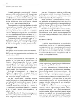 144
GEOPARQUES DO BRASIL / PROPOSTAS · volume I
A cidade está situada a uma altitude de 740 metros
acima do nível do mar. É no Município de Pirenópolis que
se encontra o principal acidente geográfico do Estado, a
serra dos Pireneus, onde se encontra o famoso pico dos
Pireneus, com uma altitude aproximadamente de 1380
metros. Seguem-se as serras do Cocalzinho, Dourada,
Pouso Alegre, Passa Três, Raizama e outras.
O município é bem provido hidrograficamente, sendo
banhado pelos rios Maranhão e das Almas, que formam
o Tocantins, além dos rios dos Bois, Peixe, Patos e outros
menos importantes, incluindo ainda inúmeros ribeirões
e córregos. A temperatura registrada no posto metereoló-
gico da cidade é a seguinte: Média das máximas, 28,5°C;
médias das mínimas, 15,9°C; média compensada, 22,3°C.
A natureza exuberante propiciou a formação do “Par-
que Estadual da Serra dos Pireneus”, local de pesquisas
sobre a fauna e a flora típicas do cerrado brasileiro, repleta
de animais, flores, plantas, nascentes, rios e cachoeiras.
Corumbá de Goiás
Fonte: IBGE
http://biblioteca.ibge.gov.br/visualizacao/dtbs/goias/corumbade-
goias.pdf
http://www.ibge.gov.br/cidadesat/historicos_cidades/historico_con-
teudo.php?codmun=520580
A povoação de Corumbá de Goiás surgiu em 8 de
setembro de 1731, como pólo de mineração nos rios
Corumbá e ribeirão Bagagem. Em 1734, com a inaugu-
ração da capela de Nossa Senhora da Penha de França,
a povoação passou a ser o centro de toda a região do rio
Corumbá, do qual se originou o topônimo que significa
em tupi-guarani: “banco de Cascalho”.
O povoado foi crescendo entre o rio e a capela, com
habitantes de origem paulista e portuguesa, vindos com
as bandeiras, em busca de pedras preciosas e construindo
suas moradias na margem do referido rio.
Em 1840, Corumbá passou à categoria de paróquia,
em 2 de julho de 1849, foi elevado à condição de Vila,
com atribuições de município. Todavia, em 1º de agosto
de 1863, perdeu essa condição, voltando a pertencer a
Meia Ponte (Pirenópolis), restaurada em 23 de junho de
1875, efetivando-se a instalação por ato de 31 de janeiro
de 1876. A Vila de Corumbá tornou-se cidade em 9 de
julho de 1902.
Em 31 de dezembro de 1943, o município passou a
denominar-se “Corumbá de Goiás”, em virtude da exis-
tência de topônimo idêntico em Mato Grosso.
Situa-se a 950 metros em relação ao nível do mar,
sendo que seu território já se encontra no Planalto Central
Goiano. Sua temperatura pouco oscilante oferece como
média compensada 18° graus centígrados.
Dentre os inúmeros acidentes geográficos do municí-
pio, destacam-se pela importância e beleza, as cachoeiras
do Salto, do Izidoro, Monjolinho e Poço Rico, cabeceira
do Ponte Alta; a grande gruta do Buracão, a bela serra do
Eduardo e os rochedos do rio Corumbá.
O território municipal é um dos mais ricos em hidro-
grafia do estado, cortado por inúmeros rios e córregos,
distinguindo-se, o rio Corumbá, o mais importante, os
rios Areias e Jacaré, os ribeirões do Ouro e Galinha, além
de outros.
Cocalzinho de Goiás
A cidade se originou em função da construção de
uma fábrica de cimento em 1957. Elevado à categoria de
município e distrito com a denominação de Cocalzinho
de Goiás, em 03-07-1990, desmembrado de Corumbá de
Goiás. Em divisão territorial datada de 2001, o município
é constituído do distrito sede, assim permanecendo em
divisão territorial datada de 2007.
Anexo B
Texto de Mauro Henrique Dias da Cruz in: http://www.pirenopolis.
tur.br/portal/index.php?id=aslavrasdoabade.
Em 1880, Bernard Alfred Amblard d’Arena, um
francês esteve em Meia Ponte, antigo nome da cidade de
Pirenópolis, à procura de ouro. Arguto minerador e tão
bom empreendedor encontrou num morro da serra dos
Pireneus, local ideal para realizar sua almejada empreita.
Comprou a fazenda e em pouco tempo edificou vila e
montou mineradora. Construiu longos bicames para
transportar água dos rios para movimentar moderna
máquina holandesa que era capaz de gerar um potente
jato de água de 5g de pressão.
Viladecercadetrintacasas,emsuamaioriadeparedes
de pedras e telhados de palhas, abrigou centenas de traba-
lhadores durante quase 7 anos. Cunhou moeda própria,
mantinhaaçougue,farmáciaeentrepostocomercial.Amais
moderna mineração de ouro da época. Desmontou bar-
rancocomocuspedapotentemáquinaemandoutoneladas
debarrorioabaixotornandoturvooqueeracristalino,orio
 
