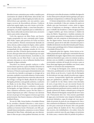 146
GEOPARQUES DO BRASIL / PROPOSTAS · volume I
derrubar árvores centenárias para vender a madeira para
construtores do cidade de Meia Ponte; além da lida com
o gado, campeando novilha foragida pros lados da serra.
Sobrevivência que aprendeu com seus patrões e pais,
negros escravos de descendência africana. Conhecia
muito bem aquela região, seus avós vieram a pé do lito-
ral com João Rodrigues Abade, e como bom faiscador e
garimpeiro, era muito requisitado para se embrenhar no
mato. Inácio sabia onde encontrar muito ouro, um morro
inteiro, para encher mil garrafas.
Certo dia, apareceu em Meia Ponte, um francês.
Arguto pesquisador de ouro contratado pela Compa-
nhia Prado, viajava pela província de Goiás em busca
de veios auríferos. Homem extremamente ilustrado em
várias ciências, andava sempre de chapéu, culote e paletó
brancos, botas altas, cartucheira e revólver na cintura,
acompanhado de dois capangas armados de 44 e três
enormes cães filas. O francês queria arrendar uma mina
de ouro, dizia que tinha uma nova máquina que era capaz
de fazer o serviço de muitos homens. Acomodou-se, ora
em Corumbá, ora em Meia Ponte e com sua oratória
cativante relacionou-se com as influentes famílias locais
tornando-se figura estimada.
Descobriu seu intento quando conheceu o velho
escravo Inácio que levou-o para a fazenda Cabaceiros na
serra e durante muitos dias ficaram a batear os córregos e
barrancos. O francês se preocupava demasiadamente com
o curso dos rios, fazendo-os perseguir os córregos até as
nascentes, medindo e escrevendo números. Gostou muito
de um grande e íngreme barranco numa das cabeceiras de
um córrego, o córrego do Abade, afluente do córrego da
Barriguda, próximo a uma grande cachoeira, a cachoeira
do Abade, no rio das Almas. Vários dias ficaram acam-
pados no alto do morro entre a cachoeira e a cabeceira
da barriguda, um lugar belíssimo, com uma esplêndida
vista e inúmeras cachoeiras e poços. Por fim, Inácio e o
francês dispersaram por sobre o barranco um clavinote
de ouro em pó que serviria enganar os técnicos que traria
posteriormente. Este francês chamava-se Bernard Alfred
Amblard d’Arena.
No ano de 1880, Arena fundou a Sociedade d’Arena
& Cia, arrendou a fazenda Cabaceiros e, como rezava a
lei, quitou os devidos impostos e as concessões das datas
auríferas ao Governo Geral e Provincial e, em 1881, pre-
venindofuturosincômodos,comunicou-secomaCâmara
Municipal de Meia Ponte, solicitando que esta determi-
nasse os dias em que a mina pudesse funcionar, em vista
delivrarporcertosdiasdasemana,aturbidezdaságuasdo
rio das Almas provocada pelo intenso garimpo, para que a
população meiapontense se utilizasse das águas desse rio.
A Câmara meiapontense, então, respondeu a petição
de Arena concedendo 4 dias por semana, de quarta ao
sábado, para que funcionasse a mina, assim as águas
turvas se limpariam no domingo e sobraria dois dias
para o trabalho das lavadeiras e coleta de águas potáveis
e, exigiam também, que Arena reativasse o chafariz da
praça da Matriz. Requereram a imediata assinatura de
um contrato, que puniria a Companhia em trinta mil réis
(30$000), caso não cumprisse as determinações acorda-
das. Por algum motivo, Arena não aceitou as exigências
contratuais, apesar de ter sido dele a iniciativa de parar o
trabalhodedesmontenosdiasdeterminadospelaCâmara.
Começa aqui a pendenga entre a Câmara meiapontense e
a Sociedade d’Arena & Cia.
Amparado pelas leis vigentes, Arena iniciou os tra-
balhos preparatórios de exploração contratando diversos
trabalhadores da região. Alguns destes eram camaradas de
poderosos fazendeiros que, como era costume na época,
deviam com seu trabalho o cumprimento de absurdos e
escravizantes contratos de locação de serviços e para se
livrar deste jugo fugiam para trabalhar com Arena, outro
espinho no travesseiro dos meiapontenses.
O córrego da Barriguda corre, dentro da fazenda
Cabaceiros, paralelamente ao rio das Almas e desemboca
neste último ao pé da serra. A parte alta do Barriguda
foi desviada por um rego calçado de pedras que rasgava
os morros, transportando significante quantidade de
água por quilômetros, pulando o vale e indo engros-
sar o caudal do rio das Almas. Juntos eram desviados
de novo, só que desta vez, por um enorme bicame de
grossas madeiras pichadas que transpunha um vão de
aproximadamente quinhentos metros, saindo de cima da
grande cachoeira do Abade e voltando para o córrego do
Abade, afluente do Barriguda, transpondo de novo outro
vale. Praticamente dois rios. Uma enorme quantidade
de água para movimentar uma máquina holandesa de
desmonte hidráulico, capaz de atingir até cinco gravi-
dades de pressão da ponta de sua mangueira de vinte e
dois centímetros de diâmetro. Foi montada uma serraria
no sítio para construção do bicame, feito com grandes
e grossas tábuas de madeira de lei. Para acomodação
dos escravos, dos trabalhadores e do senhor Arena foi
necessário construir uma vila, que chegou a ter próximo
de trinta casas, a maioria delas de paredes de pedras e
 
