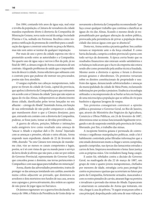 148
GEOPARQUES DO BRASIL / PROPOSTAS · volume I
Em 1884, contando três anos de água suja, mal estar
e revolta da população, a Câmara de vereadores da cidade
mandou expediente direto à diretoria da Companhia de
Mineração Goiana, nova razão social da antiga Sociedade
D’arena e Cia, sediada em Formosa. Recebeu como res-
postaaratificaçãodapromessadecontribuirparaacanali-
zação das águas e construir uma fonte na praça da Matriz,
mas não sem antes se isentar de qualquer imputação.
Por mais de ano o povo da cidade esperou em vão o
prometido acordo entre as autoridades e a Companhia.
No quarto ano de água suja e nervos à flor da pele, já no
final de 1885, a câmara exigiu de Arena a assinatura de um
contrato. Alegando problemas de saúde que o impossibili-
tava de descer à cidade, Arena solicitava que subissem com
o contrato para que pudesse ele instruir seu procurador,
porém não fora atendido.
O sangue explodiu nas cabeças meiapontenses, indo
parar no fórum da cidade de Goiás, capital da província,
que apelou à diretoria da Companhia para que entrassem
emacordocomaCâmaradacidade“paraquenãosejamas
águas do rio das Almas, indispensáveis ao abastecimento
dessa cidade, danificadas pelas terras lançadas no seu
afluente--córregodoAbade”.InsistindoArena,emfunção
de sua enfermidade de não poder comparecer a cidade,
que mandassem dizer o que a Câmara desejasse, para
que, entrando em contato com a diretoria da Companhia,
pudesse, se fosse justo, tomar as devidas providências.
A guerra de ofícios, petições, bilhetes e intimações
nada amigáveis teve como resultado uma ameaça de
“atacar o Abade e expulsar dali o Dr. Arena”. Injuriado
com as ameaças e pressões, oficiais e extra oficiais, Arena
responde num expediente, datado de 22 de fevereiro de
1886, dizendo: “Se esta Câmara tem intenção de mandar-
me citar, vize ao menos os canais competentes e legais,
porém, se é só com vistas de que eu mande parar o serviço
da lavra desde já afirmo que não paro, a não ser por ordem
do Governo Provincial, representante do Governo Geral,
que concedeu posse e domínio, nas terras pertencentes à
Companhiaecomsuaságuasparatrabalharemmineração”.
Arena, diante das adversidades promitentes, tratou de
proteger-se das ameaças instalando um canhão, assentado
numa colina adjacente ao povoado, que dominava os
arredores e dois morteiros nos fundos de sua casa, armou
seus capangas e, provocativamente, deu ordem ao capataz
de não parar de jogar água no barranco.
Os ânimos esgotaram-se e a guerra fora declarada. Em
março de 1886, o Palácio da Presidência de Goiás dirije-se
novamente a diretoria da Companhia recomendando “que
faça cessar qualquer trabalho que continue a danificar as
águas do rio das Almas, ficando o mesmo desde já res-
ponsabilizado por qualquer alteração da ordem pública,
provocada pela persistência de privar a população dessa
cidade das únicas águas com que se abastecia”.
Desta vez, Arena sentiu a picareta quebrar. Seu canhão
tornara-se impotente ante o da força estadual. E como
havia declarado, cumpriu a ordem provincial e parou com
todo serviço de desmonte. À época corria boato que os
resultados financeiros não estavam sendo satisfatórios e
os balanços indicavam que o lucro da empreita não estava
sendo alto como prometido pela análise técnica fraudada.
Mesmo assim a diretoria o apoiou e foram à diversos
jornais goianos e uberabenses. Os protestos versavam
sobre os direitos constitucionais de propriedade e usu-
fruto das águas, denunciando arbitrariedades e ameaças
da municipalidade da cidade de Meia Ponte, reclamando
indenizações por perdas e prejuízos. Enaltecia a tecnologia
utilizada e a incompreensão de se burlar as leis em função
de uma microscópica população que se utiliza do rio para
banheiro e algumas lavagens de roupas.
Tais protestos conseguiram convencer a opinião
pública a pressionar o Governo Geral, no Rio de Janeiro,
que, através do Ministério dos Negócios da Agricultura,
Comércio e Obras Públicas, em 24 de fevereiro de 1887,
determinou estar as minas funcionando legalmente revo-
gando o ato de suspensão emitido pela província de Goiás,
liberando, por fim, o trabalho das minas.
A incipiente história goiana é permeada de contro-
vérsias e orgulhosas manipulações políticas, onde a lei é
habilmente controlada pelas filtradas informações que a
esteestadodemoravammuitoachegareseremcumpridas,
quando cumpridas, nas épocas das lamacentas estradas e
carros de bois. Imperava moralmente o lema: fazer justiça
com as próprias mãos. Um verdadeiro bang-bang caiapó.
E assim foi, rebelados contra a decisão do Governo
Geral, na madrugada do dia 22 de março de 1887, um
grupo de vinte e quatro jovens meiapontenses, chefiados
por menores de idade, estratégia certa para protegê-los
contraosprocessosequeixasqueocorreriamnofuturopor
parte da Companhia, fortemente armados, mascarados e
comosrostospintadosdecarvão,atearamfogonaporteira
e invadiram o povoado das minas do Abade. Espancaram
e amarraram os camaradas do Arena que tentaram, em
vão, chegar à casa de pólvora. “A seguir avançaram sobre a
casa principal, despedaçando cada uma de suas vidraças a
 