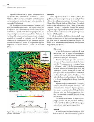 116
GEOPARQUES DO BRASIL / PROPOSTAS · volume I
Segundo Almeida (1967), após a fragmentação do
supercontinente Gondwana e a abertura do Oceano
Atlântico, o Escudo Brasileiro registra um lento e contí-
nuo soerguimento continental, que o autor denomina de
reativação Wealdeniana.
“Na área do projeto, as taxas de soerguimento tectô-
nico pós-cretácicos parecem ter sido significativas, pois
a Superfície Sul-Americana está alçada acima da cota
de 1.000 m, e grande parte da drenagem principal não
apresenta expressiva sedimentação fluvial. Na bacia do
rio Corumbá, inclusive, o talvegue dos canais principais
apresenta-se encaixado na rocha, em busca de um ajuste
com o nível de base regional. Tal fato indica que a região
está sendo submetida a eventos de soerguimento regional
de possível idade quaternária”. (Dantas, M. In: Silva,
2003).
Vegetação
Toda a região está inserida no bioma Cerrado, no
qual “são descritos onze tipos principais de vegetação para
o bioma Cerrado, enquadrados em formações florestais
(Mata Ciliar, Mata de Galeria, Mata Seca e Cerradão),
savânicas (Cerrado sentido restrito, Parque de Cerrado,
Palmeiral e Vereda) e campestres (Campo Sujo, Campo
Limpo e Campo Rupestre). Considerando também os sub-
tipos neste sistema são reconhecidas 25 tipos de vegetação”.
(Ribeiro & Walter, 2001).
Devido às variações litológicas, de umidade e de
altitude, estão presentes na área proposta para o Geopar-
que quase todos os tipos de vegetação desse bioma e, em
muitoslocais,principalmentenaselevações,aindaexistem
porções bem preservadas.
Hidrografia
A área do Geoparque é um divisor de água
continental entre as bacias hidrográficas do
Paraná/Prata e a do Tocantins, tendo como
ponto mais alto o pico dos Pireneus.
Interessante notar que o rio Corumbá,
da bacia do Prata, nasce na vertente Norte do
pico dos Pireneus, contorna o pico pelo Leste
e inflete para o Sul. O rio das Almas nasce na
vertente Sudoeste e contorna pelo Oeste até
Pirenópolis, quando inflete para o Norte. Os
principais cursos d’água da área são os ribeirões
dos Castelhanos, das Araras, Dois Irmãos, São
João e do Inferno, afluentes do rio das Almas;
e o ribeirão Rasgão, afluente do rio Corumbá
(Figura 6).
Embora a região seja submetida a um pro-
longado período de estiagem anual, de 4 a 5
meses, a maioria dos cursos d’água são perenes.
Isso se deve às características hidrogeológicas
dos quartzitos que são recarregados no perí-
odo chuvoso, descarregando lentamente na
estação seca.
As inúmeras cachoeiras da área do Geo-
parque, que são um dos principais atrativos,
existem devido às diferenças de relevo e água,
ambos tendo sua origem nos quartzitos.
História
A história da ocupação dessa região, pelo
homem branco, está intimamente ligada ao
Figura 3 - Relevo sombreado da área do Geoparque Pireneus com locação dos
geossítios selecionados.
 