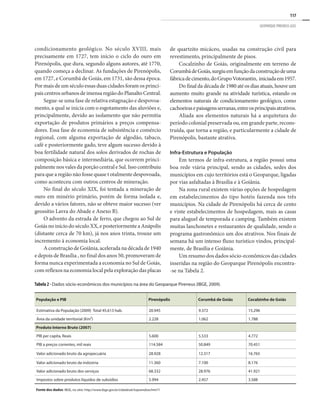 117
GEOPARQUE PIRENEUS (GO)
condicionamento geológico. No século XVIII, mais
precisamente em 1727, tem início o ciclo do ouro em
Pirenópolis, que dura, segundo alguns autores, até 1770,
quando começa a declinar. As fundações de Pirenópolis,
em 1727, e Corumbá de Goiás, em 1731, são dessa época.
Por mais de um século essas duas cidades foram os princi-
paiscentrosurbanosdeimensaregiãodoPlanaltoCentral.
Segue-se uma fase de relativa estagnação e despovoa-
mento, a qual se inicia com o esgotamento das aluviões e,
principalmente, devido ao isolamento que não permitia
exportação de produtos primários a preços compensa-
dores. Essa fase de economia de subsistência e comércio
regional, com alguma exportação de algodão, tabaco,
café e posteriormente gado, teve algum sucesso devido à
boa fertilidade natural dos solos derivados de rochas de
composição básica e intermediária, que ocorrem princi-
palmente nos vales da porção central e Sul. Isso contribuiu
para que a região não fosse quase t otalmente despovoada,
como aconteceu com outros centros de mineração.
No final do século XIX, foi tentada a mineração de
ouro em minério primário, porém de forma isolada e,
devido a vários fatores, não se obteve maior sucesso (ver
geossítio Lavra do Abade e Anexo B).
O advento da estrada de ferro, que chegou ao Sul de
Goiás no início do século XX, e posteriormente a Anápolis
(distante cerca de 70 km), já nos anos trinta, trouxe um
incremento à economia local.
A construção de Goiânia, acelerada na década de 1940
e depois de Brasília , no final dos anos 50, promoveram de
forma nunca experimentada a economia no Sul de Goiás,
com reflexos na economia local pela exploração das placas
de quartzito micáceo, usadas na construção civil para
revestimento, principalmente de pisos.
Cocalzinho de Goiás, originalmente em terreno de
CorumbádeGoiás,surgiuemfunçãodaconstruçãodeuma
fábricadecimento,doGrupoVotorantin, iniciadaem1957.
Do final da década de 1980 até os dias atuais, houve um
aumento muito grande na atividade turística, estando os
elementos naturais de condicionamento geológico, como
cachoeirasepaisagensserranas,entreosprincipaisatrativos.
Aliada aos elementos naturais há a arquitetura do
período colonial preservada ou, em grande parte, recons-
truída, que torna a região, e particularmente a cidade de
Pirenópolis, bastante atrativa.
Infra-Estrutura e População
Em termos de infra-estrutura, a região possui uma
boa rede viária principal, sendo as cidades, sedes dos
municípios em cujo territórios está o Geoparque, ligadas
por vias asfaltadas à Brasília e à Goiânia.
Na zona rural existem várias opções de hospedagem
em estabelecimentos do tipo hotéis fazenda nos três
municípios. Na cidade de Pirenópolis há cerca de cento
e vinte estabelecimentos de hospedagem, mais as casas
para aluguel de temporada e camping. Também existem
muitas lanchonetes e restaurantes de qualidade, sendo o
programa gastronômico um dos atrativos. Nos finais de
semana há um intenso fluxo turístico vindos, principal-
mente, de Brasília e Goiânia.
Um resumo dos dados sócio-econômicos das cidades
inseridas na região do Geoparque Pirenópolis encontra-
-se na Tabela 2.
População e PIB Pirenópolis Corumbá de Goiás Cocalzinho de Goiás
Estimativa da População (2009) Total 45.613 hab. 20.945 9.372 15.296
Área da unidade territorial (Km²) 2.228 1.062 1.788
Produto Interno Bruto (2007)
PIB per capita, Reais 5.600 5.533 4.772
PIB a preços correntes, mil reais 114.584 50.849 70.451
Valor adicionado bruto da agropecuária 28.928 12.317 16.765
Valor adicionado bruto da indústria 11.360 7.100 8.176
Valor adicionado bruto dos serviços 68.332 28.976 41.921
Impostos sobre produtos líquidos de subsídios 5.994 2.457 3.588
Fonte dos dados: IBGE, no sitio: http://www.ibge.gov.br/cidadesat/topwindow.htm?1
Tabela 2 - Dados sócio-econômicos dos municípios na área do Geoparque Pireneus (IBGE, 2009).
 