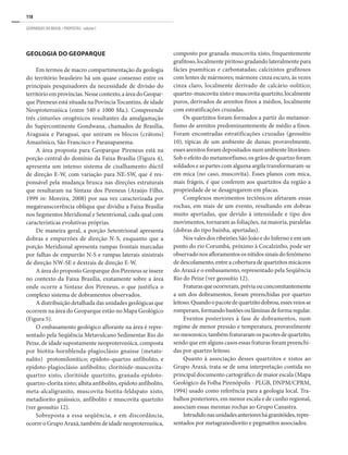 118
GEOPARQUES DO BRASIL / PROPOSTAS · volume I
GEOLOGIA DO GEOPARQUE
Em termos de macro compartimentação da geologia
do território brasileiro há um quase consenso entre os
principais pesquisadores da necessidade de divisão do
territórioemprovíncias.Nessecontexto,aáreadoGeopar-
que Pireneus está situada na Povíncia Tocantins, de idade
Neoproterozóica (entre 540 e 1000 Ma.). Compreende
três cinturões orogênicos resultantes da amalgamação
do Supercontinente Gondwana, chamados de Brasília,
Araguaia e Paraguai, que uniram os blocos (crátons)
Amazônico, São Francisco e Paranapanema.
A área proposta para Geoparque Pireneus está na
porção central do domínio da Faixa Brasília (Figura 4),
apresenta um intenso sistema de cisalhamento dúctil
de direção E-W, com variação para NE-SW, que é res-
ponsável pela mudança brusca nas direções estruturais
que resultaram na Sintaxe dos Pireneus (Araújo Filho,
1999 in: Moreira, 2008) por sua vez caracterizada por
megatranscorrência oblíqua que dividiu a Faixa Brasília
nos Segmentos Meridional e Setentrional, cada qual com
características evolutivas próprias.
De maneira geral, a porção Setentrional apresenta
dobras e empurrões de direção N-S, enquanto que a
porção Meridional apresenta rampas frontais marcadas
por falhas de empurrão N-S e rampas laterais sinistrais
de direção NW-SE e dextrais de direção E-W.
A área do proposto Geoparque dos Pireneus se insere
no contexto da Faixa Brasília, exatamente sobre a área
onde ocorre a Sintaxe dos Pireneus, o que justifica o
complexo sistema de dobramentos observados.
A distribuição detalhada das unidades geológicas que
ocorrem na área do Geoparque estão no Mapa Geológico
(Figura 5).
O embasamento geológico aflorante na área é repre-
sentado pela Seqüência Metavulcano Sedimentar Rio do
Peixe, de idade supostamente neoproterozóica, composta
por biotita-hornblenda-plagioclásio gnaisse (metato-
nalito) protomilonítico; epídoto-quartzo anfibolito, e
epídoto-plagioclásio anfibolito; cloritóide-muscovita-
quartzo xisto, cloritóide quartzito, granada-epídoto-
quartzo-clorita xisto; albita anfibolito, epídoto anfibolito,
meta-alcaligranito, muscovita-biotita-feldspato xisto,
metadiorito gnáissico, anfibolito e muscovita quartzito
(ver geossítio 12).
Sobreposta a essa seqüência, e em discordância,
ocorre o Grupo Araxá, também de idade neoproterozóica,
composto por granada-muscovita xisto, frequentemente
grafitoso, localmente piritoso gradando lateralmente para
fácies psamíticas e carbonatadas; calcixistos grafitosos
com lentes de mármores; mármore cinza escuro, às vezes
cinza claro, localmente derivado de calcário oolítico;
quartzo-muscovitaxistoemuscovitaquartzito,localmente
puros, derivados de arenitos finos a médios, localmente
com estratificações cruzadas.
Os quartzitos foram formados a partir do metamor-
fismo de arenitos predominantemente de médio a finos.
Foram encontradas estratificações cruzadas (geossítio
10), típicas de um ambiente de dunas; provavelmente,
esses arenitos foram depositados num ambiente litorâneo.
Sob o efeito do metamorfismo, os grãos de quartzo foram
soldados e as partes com alguma argila transformaram-se
em mica (no caso, muscovita). Esses planos com mica,
mais frágeis, é que conferem aos quartzitos da região a
propriedade de se desagregarem em placas.
Complexos movimentos tectônicos afetaram essas
rochas, em mais de um evento, resultando em dobras
muito apertadas, que devido à intensidade e tipo dos
movimentos, tornaram as foliações, na maioria, paralelas
(dobras do tipo bainha, apertadas).
Nos vales dos ribeirões São João e do Inferno e em um
ponto do rio Corumbá, próximo à Cocalzinho, pode ser
observadonosafloramentososnítidossinaisdofenômeno
de descolamento, entre a cobertura de quartzitos micáceos
do Araxá e o embasamento, representado pela Seqüência
Rio do Peixe (ver geossítio 12).
Fraturasqueocorreram,préviaouconcomitantemente
a um dos dobramentos, foram preenchidas por quartzo
leitoso.Quandoopacotedequartzitodobrou,essesveiosse
romperam,formandobastõesoulâminasdeformaregular.
Eventos posteriores à fase de dobramentos, num
regime de menor pressão e temperatura, provavelmente
nomesozoico,tambémfraturaramospacotesdequartzito,
sendo que em alguns casos essas fraturas foram preenchi-
das por quartzo leitoso.
Quanto à associação desses quartzitos e xistos ao
Grupo Araxá, trata-se de uma interpretação contida no
principal documento cartográfico de maior escala (Mapa
Geológico da Folha Pirenópolis - PLGB, DNPM/CPRM,
1994) usado como referência para a geologia local. Tra-
balhos posteriores, em menor escala e de cunho regional,
associam essas mesmas rochas ao Grupo Canastra.
Intrudidonasunidadesanterioreshágranitóides,repre-
sentados por metagranodiorito e pegmatitos associados.
 