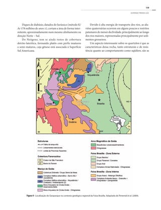 119
GEOPARQUE PIRENEUS (GO)
Diques de diabásio, datados do Jurássico (método K/
Ar 178 milhões de anos ±), cortam a área de forma inter-
mitente, aproximadamente num mesmo alinhamento na
direção Norte – Sul.
Do Neógeno, tem se ainda restos de cobertura
detrito-laterítica, formando platôs com perfis imaturos
a semi-maturos, cuja gênese está associada à Superfície
Sul Americana.
Devido à alta energia de transporte dos rios, as alu-
viões quaternárias ocorrem em alguns poucos e restritos
patamares de menor declividade, principalmente ao longo
dos rios maiores, representadas principalmente por sedi-
mentos grosseiros.
Um aspecto interessante sobre os quartzitos é que as
características dessa rocha, tanto estruturais e de resis-
tência quanto ao comportamento como aqüífero, são as
Figura 4 - Localização do Geoparque no contexto geológico regional da Faixa Brasília. Adaptado de Pimentel et al. (2004).
 