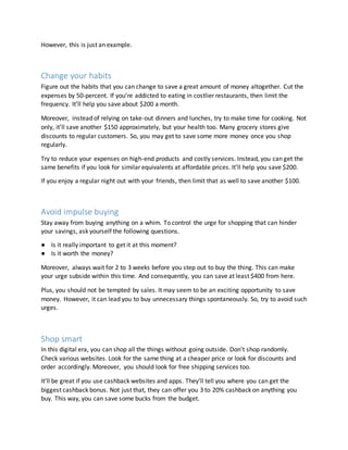 However, this is just an example.
Change your habits
Figure out the habits that you can change to save a great amount of money altogether. Cut the
expenses by 50-percent. If you’re addicted to eating in costlier restaurants, then limit the
frequency. It’ll help you save about $200 a month.
Moreover, instead of relying on take-out dinners and lunches, try to make time for cooking. Not
only, it’ll save another $150 approximately, but your health too. Many grocery stores give
discounts to regular customers. So, you may get to save some more money once you shop
regularly.
Try to reduce your expenses on high-end products and costly services. Instead, you can get the
same benefits if you look for similar equivalents at affordable prices. It’ll help you save $200.
If you enjoy a regular night out with your friends, then limit that as well to save another $100.
Avoid impulse buying
Stay away from buying anything on a whim. To control the urge for shopping that can hinder
your savings, ask yourself the following questions.
● Is it really important to get it at this moment?
● Is it worth the money?
Moreover, always wait for 2 to 3 weeks before you step out to buy the thing. This can make
your urge subside within this time. And consequently, you can save at least $400 from here.
Plus, you should not be tempted by sales. It may seem to be an exciting opportunity to save
money. However, it can lead you to buy unnecessary things spontaneously. So, try to avoid such
urges.
Shop smart
In this digital era, you can shop all the things without going outside. Don’t shop randomly.
Check various websites. Look for the same thing at a cheaper price or look for discounts and
order accordingly. Moreover, you should look for free shipping services too.
It’ll be great if you use cashback websites and apps. They’ll tell you where you can get the
biggest cashback bonus. Not just that, they can offer you 3 to 20% cashback on anything you
buy. This way, you can save some bucks from the budget.
 