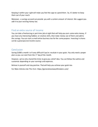 Keeping it within your sight will make you feel the urge to spend them. So, it’s better to keep
them out of your reach.
Moreover, a savings account can provide you with a certain amount of interest. We suggest you
add it to your existing money too.
Find an extra source of income
You can take a freelancing or part-time job at night that will help you earn some extra money. If
you have any interesting hobbies or creative skills, then make money out of them and add to
the savings. You can start a small online business too for the same purpose. Investing in shares
can be a great passive income source.
Conclusion
Saving $1000 a month isn’t very difficult if you’re resolute in your goals. You only need a proper
plan so you can start from the 1st day of the month.
However, we’ve only shared the tricks to give you a brief idea. You can follow the outline and
customize depending on your earnings and expenses.
Believe in yourself and stay positive. That will help you achieve your goals too.
For More Articles Like This Visit : https://generationalwealthmakers.com/
 