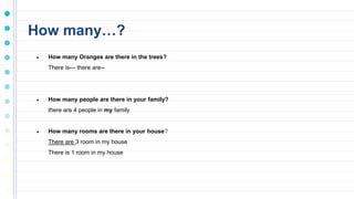 How many…?
● How many Oranges are there in the trees?
There is--- there are--
● How many people are there in your family?
there are 4 people in my family
● How many rooms are there in your house?
There are 3 room in my house
There is 1 room in my house
 