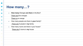 How many…?
● How many Oranges are there in the Box?
There are five oranges
There is an orange
● How many people are there in your family?
There are 5 people in my family
● How many rooms are there in your house?
There are 2 rooms in my house
 