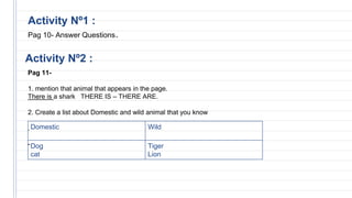 Activity Nº2 :
Activity Nº1 :
Pag 10- Answer Questions.
Pag 11-
1. mention that animal that appears in the page.
There is a shark THERE IS – THERE ARE.
2. Create a list about Domestic and wild animal that you know
.
-
Domestic Wild
Dog
cat
Tiger
Lion
 
