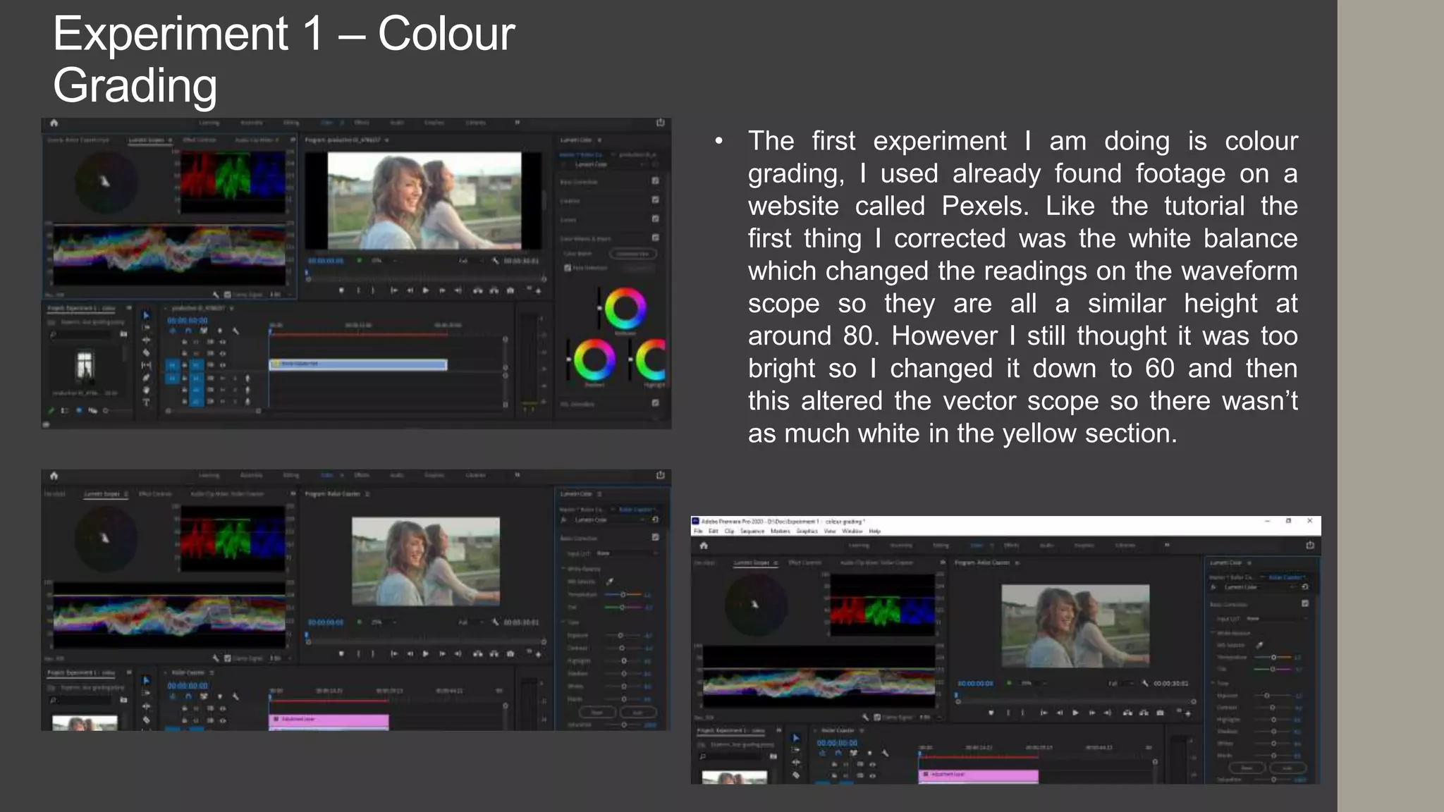 Experiment 1 – Colour
Grading
• The first experiment I am doing is colour
grading, I used already found footage on a
website called Pexels. Like the tutorial the
first thing I corrected was the white balance
which changed the readings on the waveform
scope so they are all a similar height at
around 80. However I still thought it was too
bright so I changed it down to 60 and then
this altered the vector scope so there wasn’t
as much white in the yellow section.
 