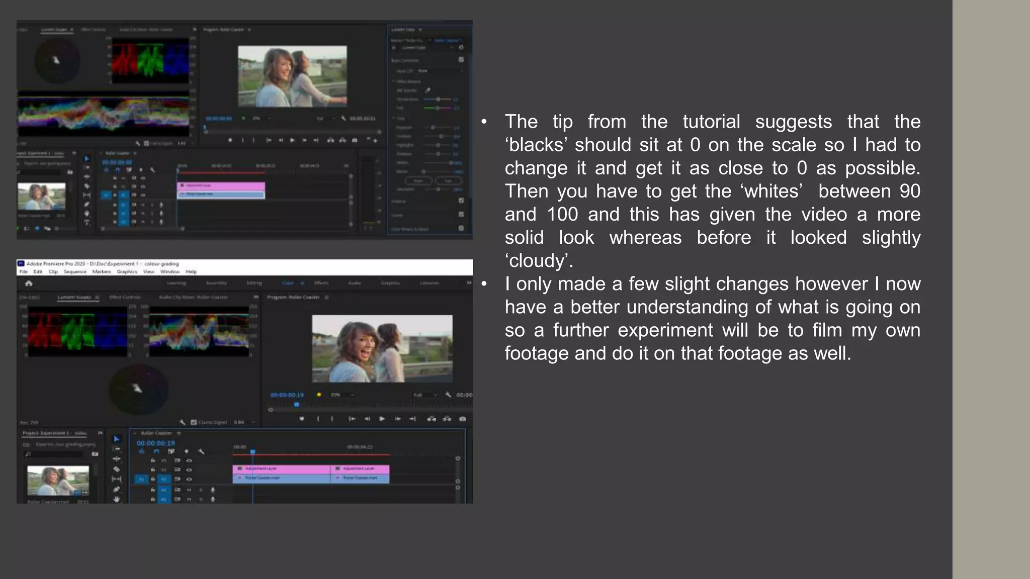 • The tip from the tutorial suggests that the
‘blacks’ should sit at 0 on the scale so I had to
change it and get it as close to 0 as possible.
Then you have to get the ‘whites’ between 90
and 100 and this has given the video a more
solid look whereas before it looked slightly
‘cloudy’.
• I only made a few slight changes however I now
have a better understanding of what is going on
so a further experiment will be to film my own
footage and do it on that footage as well.
 