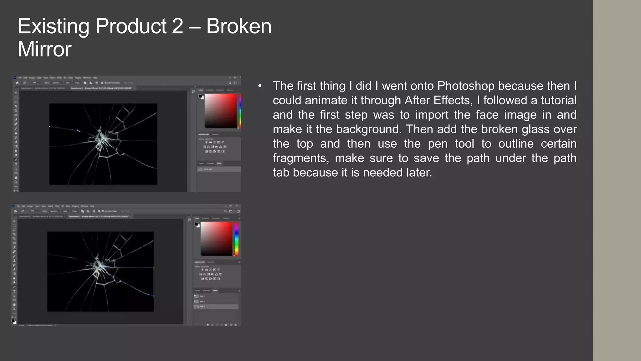 Existing Product 2 – Broken
Mirror
• The first thing I did I went onto Photoshop because then I
could animate it through After Effects, I followed a tutorial
and the first step was to import the face image in and
make it the background. Then add the broken glass over
the top and then use the pen tool to outline certain
fragments, make sure to save the path under the path
tab because it is needed later.
 