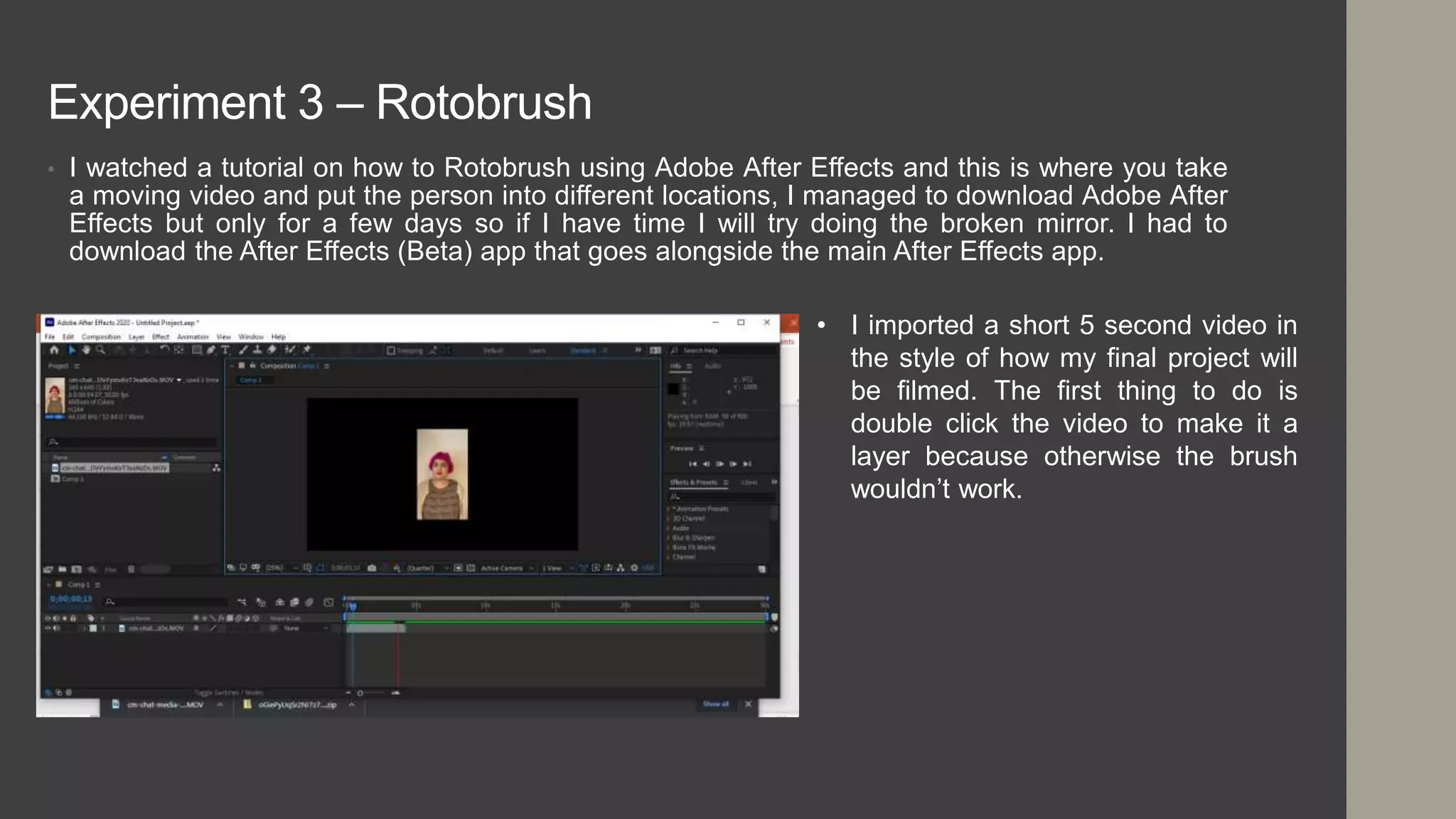 Experiment 3 – Rotobrush
• I watched a tutorial on how to Rotobrush using Adobe After Effects and this is where you take
a moving video and put the person into different locations, I managed to download Adobe After
Effects but only for a few days so if I have time I will try doing the broken mirror. I had to
download the After Effects (Beta) app that goes alongside the main After Effects app.
• I imported a short 5 second video in
the style of how my final project will
be filmed. The first thing to do is
double click the video to make it a
layer because otherwise the brush
wouldn’t work.
 